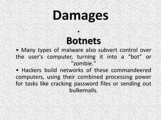 Damages
•
Botnets
• Many types of malware also subvert control over
the user's computer, turning it into a "bot" or
"zombie."
• Hackers build networks of these commandeered
computers, using their combined processing power
for tasks like cracking password files or sending out
bulkemails.
 