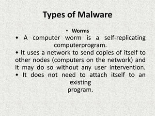 Types of Malware
• Worms
• A computer worm is a self-replicating
computerprogram.
• It uses a network to send copies of itself to
other nodes (computers on the network) and
it may do so without any user intervention.
• It does not need to attach itself to an
existing
program.
 