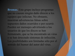 Bromas. Este grupo incluye programas
que no causan ningún daño directo a los
equipos que infectan. No obstante,
muestran advertencias falsas sobre
supuestos daños ocurridos o por ocurrir.
Pueden ser mensajes advirtiendo a los
usuarios de que los discos se han
formateado, que se ha encontrado un virus
o se han detectado síntomas de infección.
Las posibilidades son limitadas sólo por el
sentido del humor del autor del virus.
 