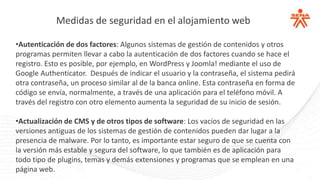 Medidas de seguridad en el alojamiento web
•Autenticación de dos factores: Algunos sistemas de gestión de contenidos y otros
programas permiten llevar a cabo la autenticación de dos factores cuando se hace el
registro. Esto es posible, por ejemplo, en WordPress y Joomla! mediante el uso de
Google Authenticator. Después de indicar el usuario y la contraseña, el sistema pedirá
otra contraseña, un proceso similar al de la banca online. Esta contraseña en forma de
código se envía, normalmente, a través de una aplicación para el teléfono móvil. A
través del registro con otro elemento aumenta la seguridad de su inicio de sesión.
•Actualización de CMS y de otros tipos de software: Los vacíos de seguridad en las
versiones antiguas de los sistemas de gestión de contenidos pueden dar lugar a la
presencia de malware. Por lo tanto, es importante estar seguro de que se cuenta con
la versión más estable y segura del software, lo que también es de aplicación para
todo tipo de plugins, temas y demás extensiones y programas que se emplean en una
página web.
 