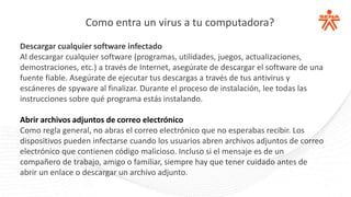 Como entra un virus a tu computadora?
Descargar cualquier software infectado
Al descargar cualquier software (programas, utilidades, juegos, actualizaciones,
demostraciones, etc.) a través de Internet, asegúrate de descargar el software de una
fuente fiable. Asegúrate de ejecutar tus descargas a través de tus antivirus y
escáneres de spyware al finalizar. Durante el proceso de instalación, lee todas las
instrucciones sobre qué programa estás instalando.
Abrir archivos adjuntos de correo electrónico
Como regla general, no abras el correo electrónico que no esperabas recibir. Los
dispositivos pueden infectarse cuando los usuarios abren archivos adjuntos de correo
electrónico que contienen código malicioso. Incluso si el mensaje es de un
compañero de trabajo, amigo o familiar, siempre hay que tener cuidado antes de
abrir un enlace o descargar un archivo adjunto.
 
