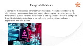 Riesgos del Malware
El alcance del daño causado por el software malicioso a menudo depende de si ha
infectado una computadora doméstica o una red corporativa. Las consecuencias del
daño también pueden variar de acuerdo con el tipo específico de malware y el tipo de
dispositivo infectado, además de la naturaleza de los datos almacenados en el
dispositivo o a los que accede.
 
