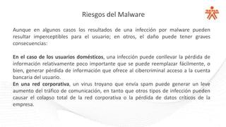Riesgos del Malware
Aunque en algunos casos los resultados de una infección por malware pueden
resultar imperceptibles para el usuario; en otros, el daño puede tener graves
consecuencias:
En el caso de los usuarios domésticos, una infección puede conllevar la pérdida de
información relativamente poco importante que se puede reemplazar fácilmente, o
bien, generar pérdida de información que ofrece al cibercriminal acceso a la cuenta
bancaria del usuario.
En una red corporativa, un virus troyano que envía spam puede generar un leve
aumento del tráfico de comunicación, en tanto que otros tipos de infección pueden
causar el colapso total de la red corporativa o la pérdida de datos críticos de la
empresa.
 