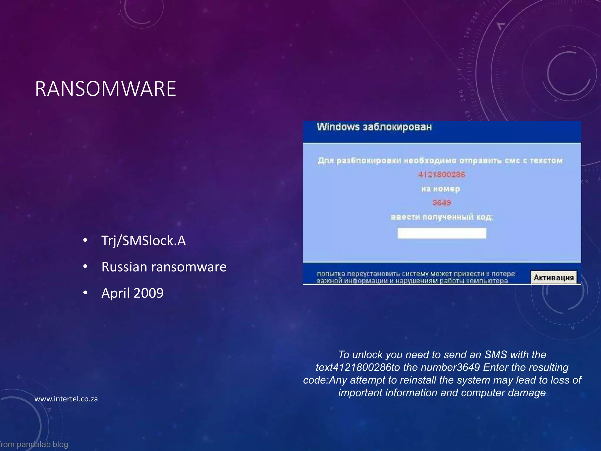 RANSOMWARE
• Trj/SMSlock.A
• Russian ransomware
• April 2009
To unlock you need to send an SMS with the
text4121800286to the number3649 Enter the resulting
code:Any attempt to reinstall the system may lead to loss of
important information and computer damage
from pandalab blog
www.intertel.co.za
 