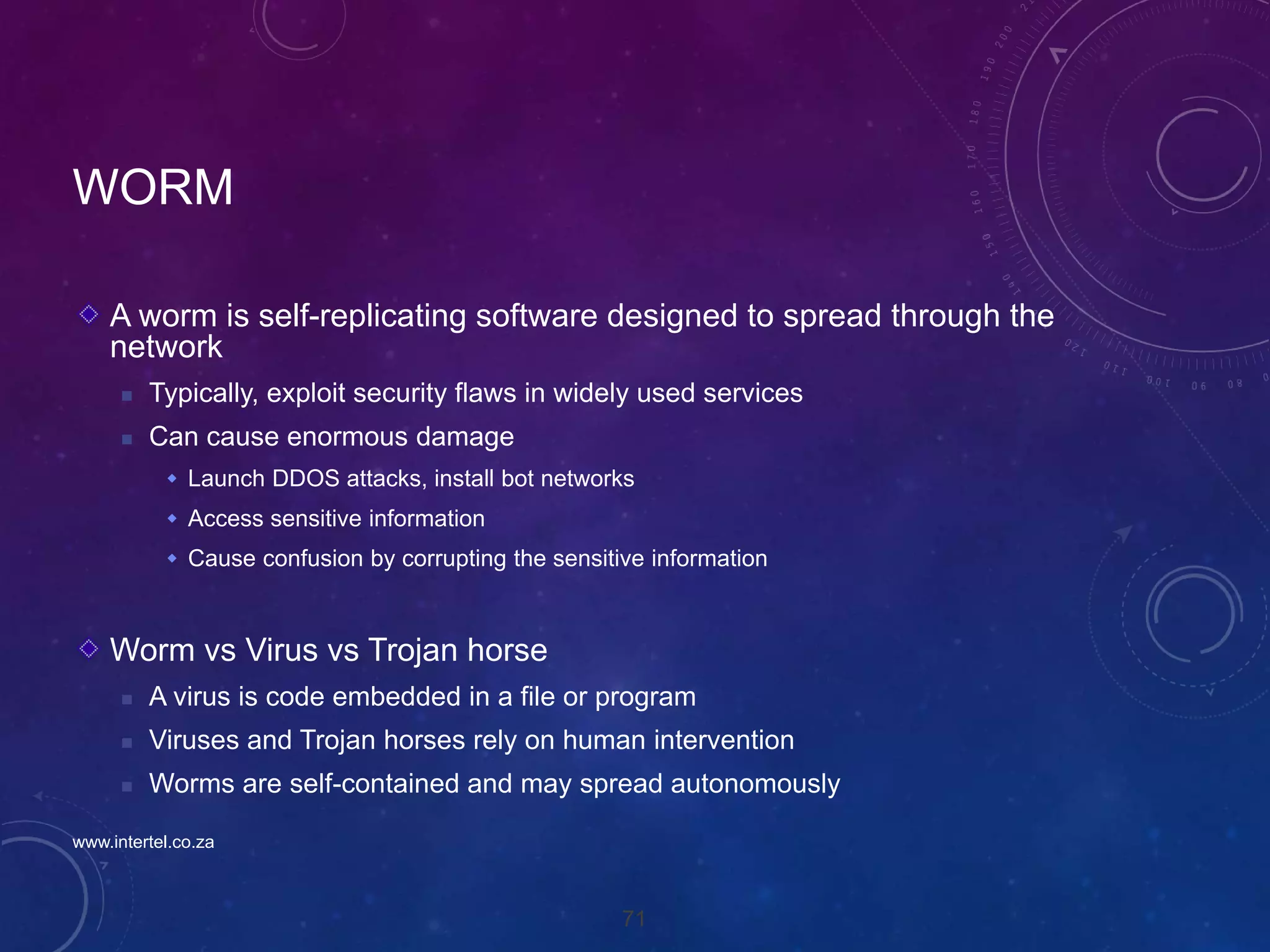 71
WORM
A worm is self-replicating software designed to spread through the
network
 Typically, exploit security flaws in widely used services
 Can cause enormous damage
 Launch DDOS attacks, install bot networks
 Access sensitive information
 Cause confusion by corrupting the sensitive information
Worm vs Virus vs Trojan horse
 A virus is code embedded in a file or program
 Viruses and Trojan horses rely on human intervention
 Worms are self-contained and may spread autonomously
www.intertel.co.za
 