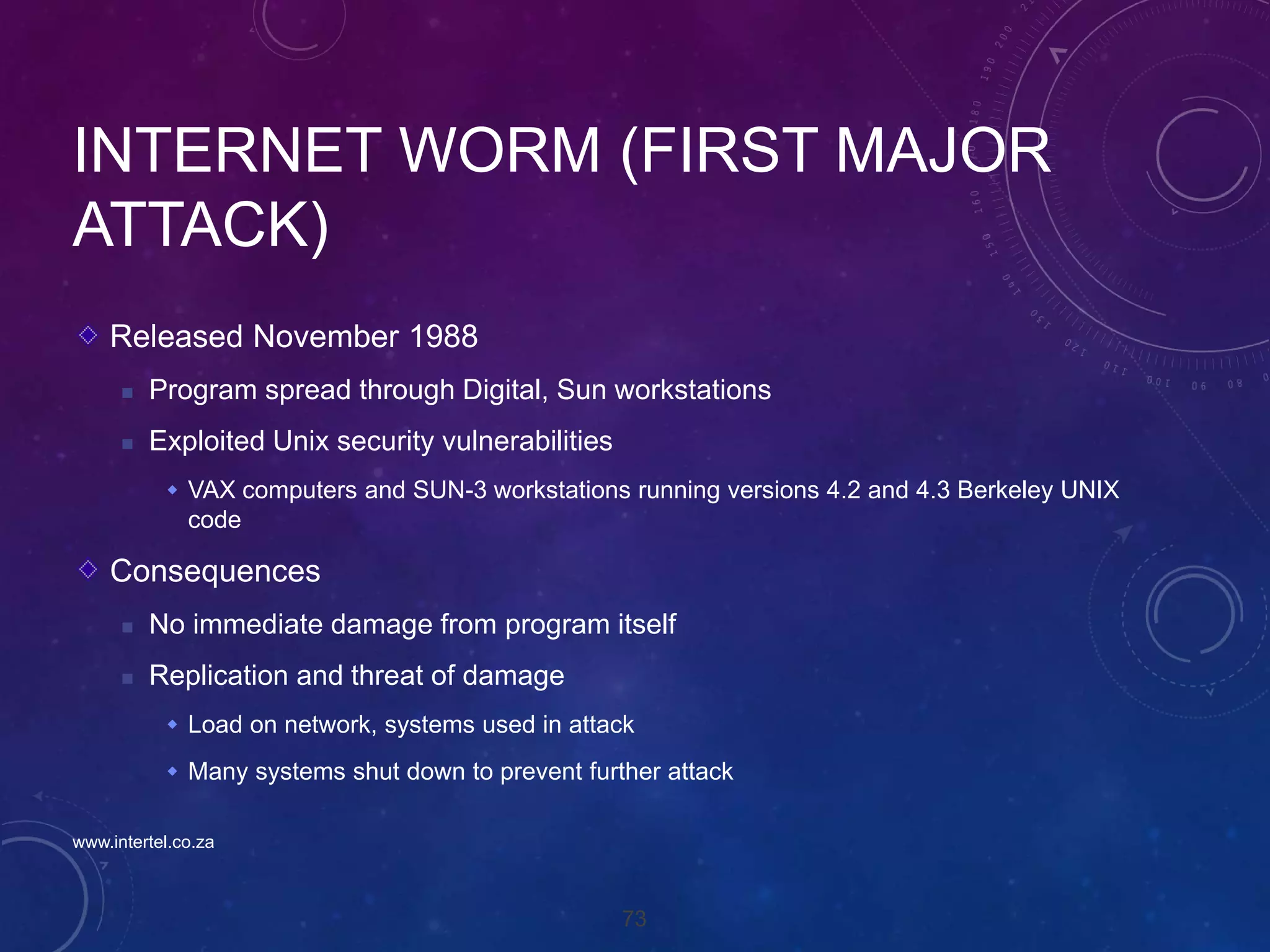 73
INTERNET WORM (FIRST MAJOR
ATTACK)
Released November 1988
 Program spread through Digital, Sun workstations
 Exploited Unix security vulnerabilities
 VAX computers and SUN-3 workstations running versions 4.2 and 4.3 Berkeley UNIX
code
Consequences
 No immediate damage from program itself
 Replication and threat of damage
 Load on network, systems used in attack
 Many systems shut down to prevent further attack
www.intertel.co.za
 