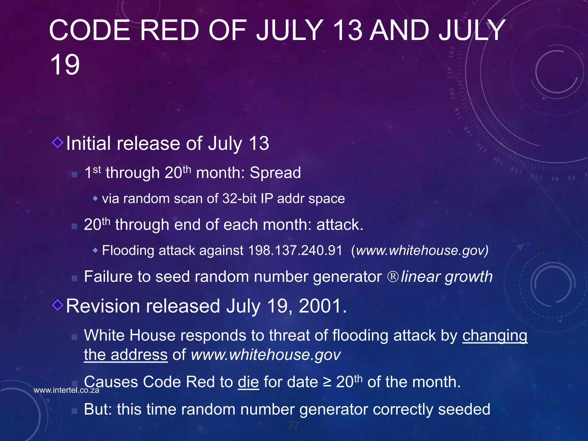 77
CODE RED OF JULY 13 AND JULY
19
Initial release of July 13
 1st through 20th month: Spread
 via random scan of 32-bit IP addr space
 20th through end of each month: attack.
 Flooding attack against 198.137.240.91 (www.whitehouse.gov)
 Failure to seed random number generator linear growth
Revision released July 19, 2001.
 White House responds to threat of flooding attack by changing
the address of www.whitehouse.gov
 Causes Code Red to die for date ≥ 20th of the month.
 But: this time random number generator correctly seeded
www.intertel.co.za
 