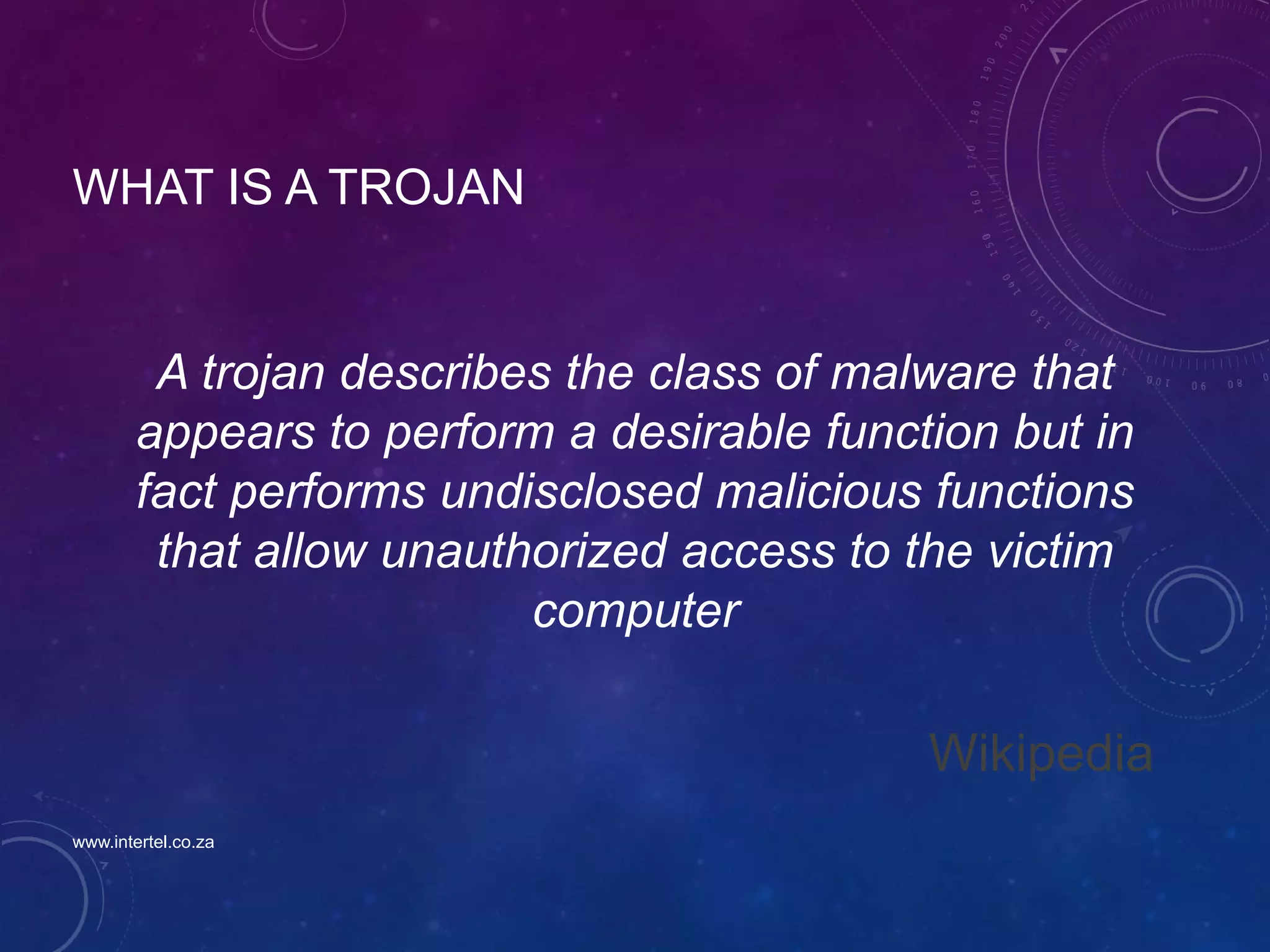 WHAT IS A TROJAN
A trojan describes the class of malware that
appears to perform a desirable function but in
fact performs undisclosed malicious functions
that allow unauthorized access to the victim
computer
Wikipedia
www.intertel.co.za
 