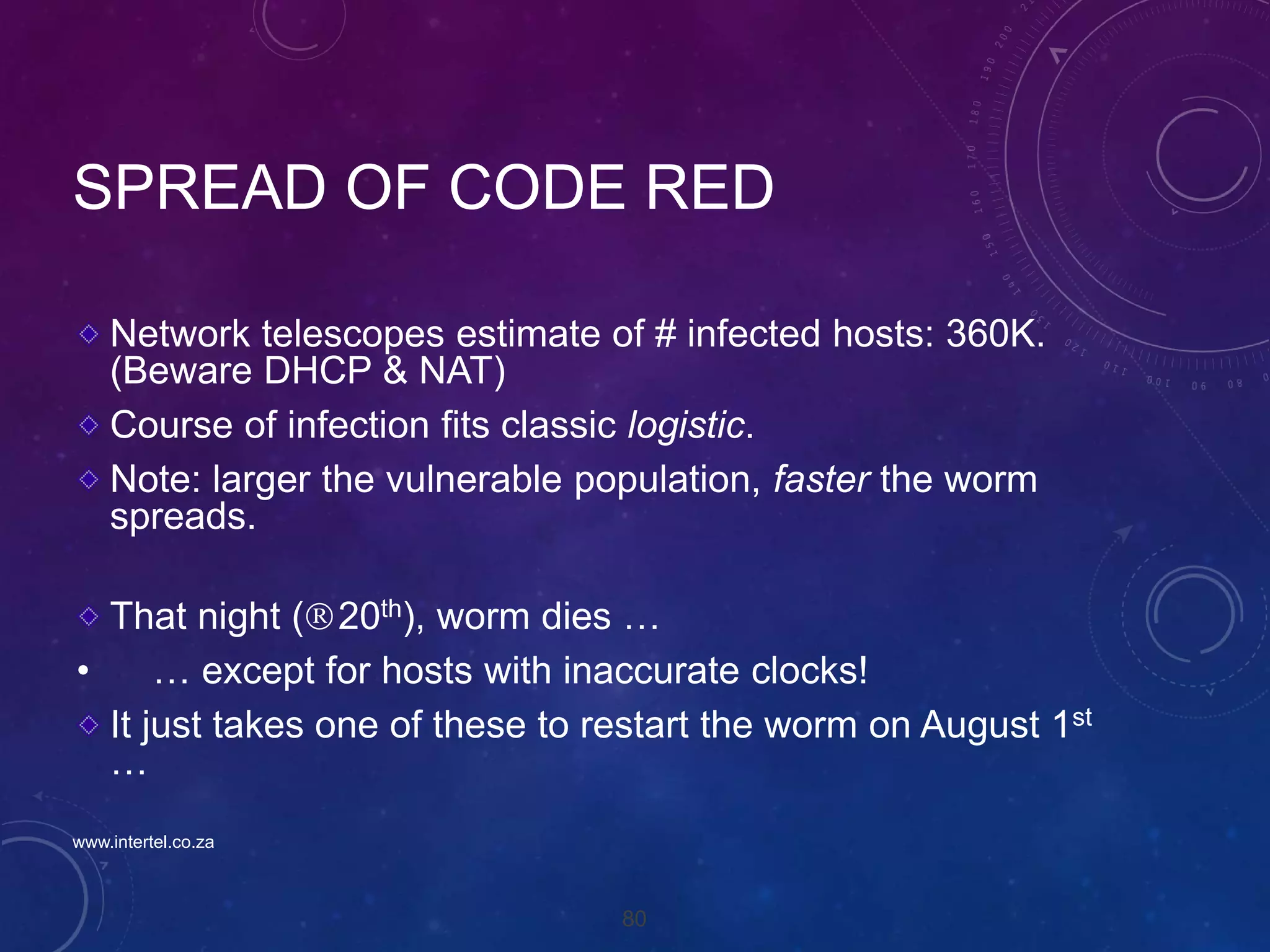 80
SPREAD OF CODE RED
Network telescopes estimate of # infected hosts: 360K.
(Beware DHCP & NAT)
Course of infection fits classic logistic.
Note: larger the vulnerable population, faster the worm
spreads.
That night (20th), worm dies …
• … except for hosts with inaccurate clocks!
It just takes one of these to restart the worm on August 1st
…
www.intertel.co.za
 