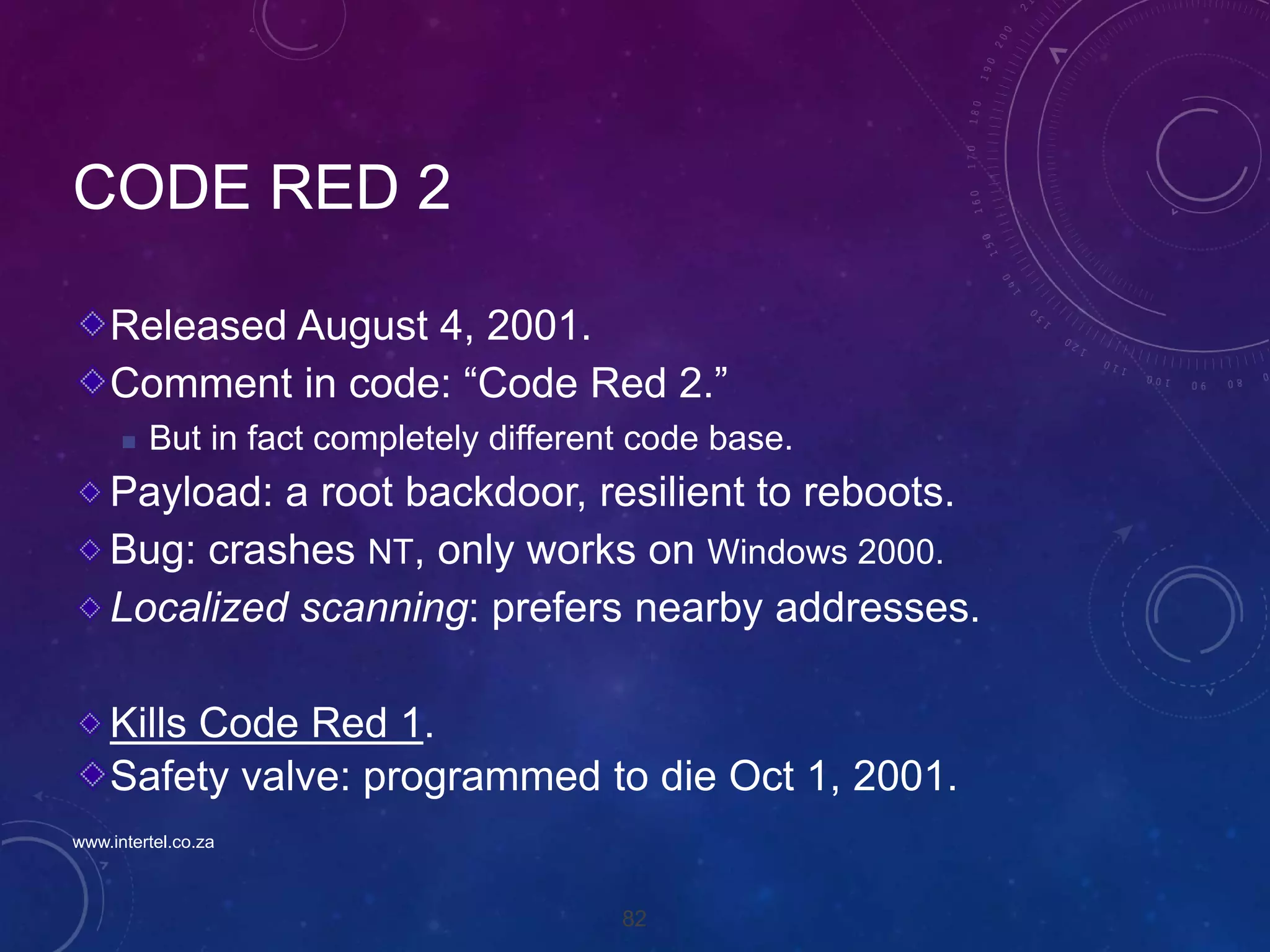 82
CODE RED 2
Released August 4, 2001.
Comment in code: “Code Red 2.”
 But in fact completely different code base.
Payload: a root backdoor, resilient to reboots.
Bug: crashes NT, only works on Windows 2000.
Localized scanning: prefers nearby addresses.
Kills Code Red 1.
Safety valve: programmed to die Oct 1, 2001.
www.intertel.co.za
 