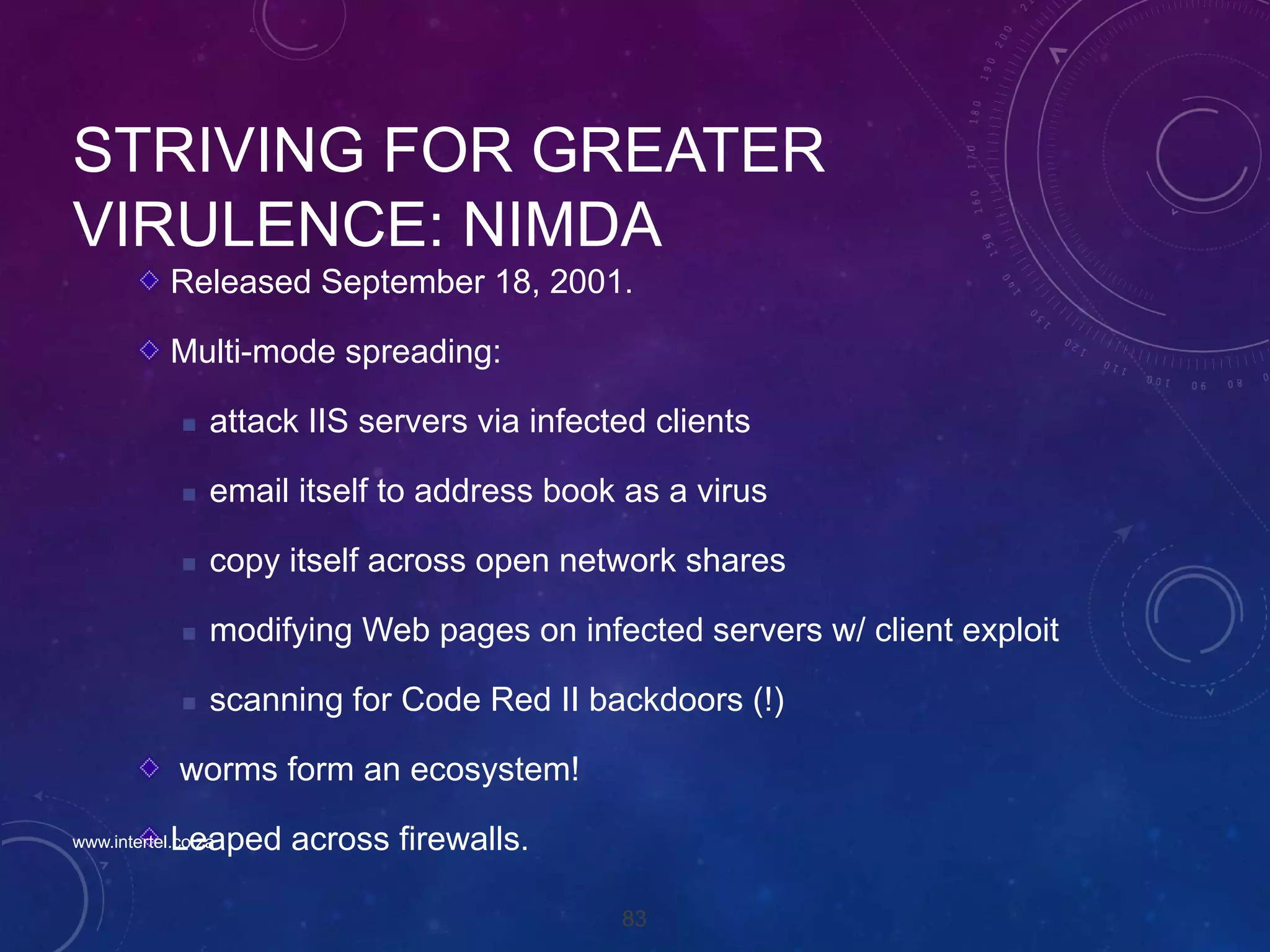 83
STRIVING FOR GREATER
VIRULENCE: NIMDA
Released September 18, 2001.
Multi-mode spreading:
 attack IIS servers via infected clients
 email itself to address book as a virus
 copy itself across open network shares
 modifying Web pages on infected servers w/ client exploit
 scanning for Code Red II backdoors (!)
worms form an ecosystem!
Leaped across firewalls.www.intertel.co.za
 