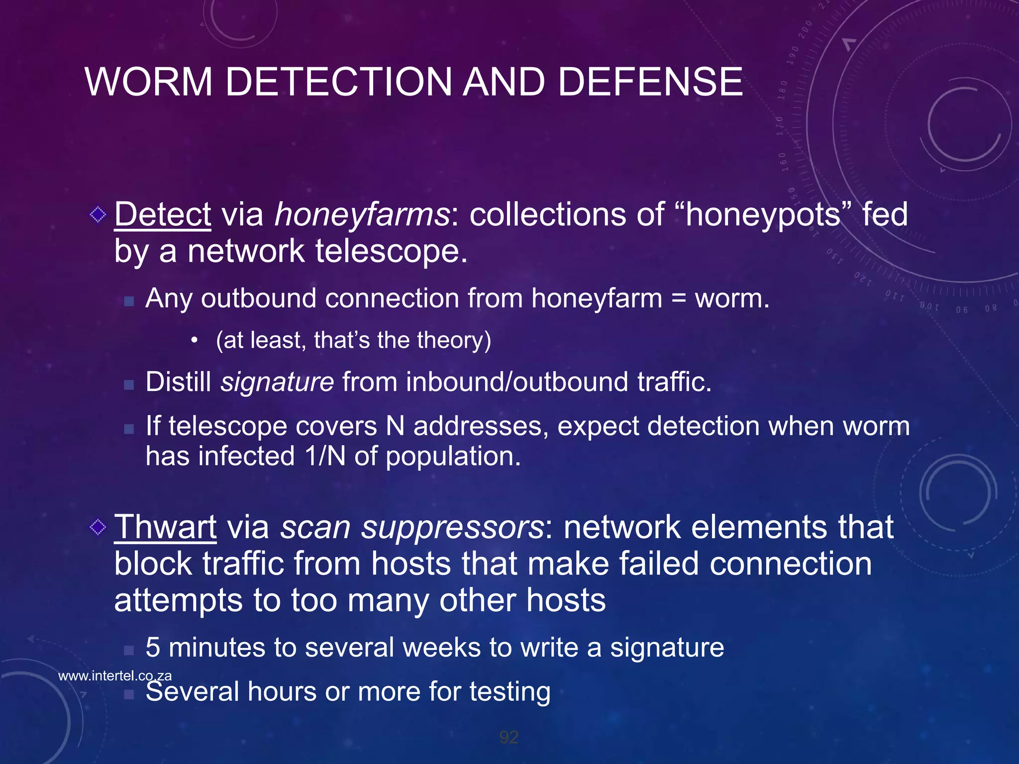 92
WORM DETECTION AND DEFENSE
Detect via honeyfarms: collections of “honeypots” fed
by a network telescope.
 Any outbound connection from honeyfarm = worm.
• (at least, that’s the theory)
 Distill signature from inbound/outbound traffic.
 If telescope covers N addresses, expect detection when worm
has infected 1/N of population.
Thwart via scan suppressors: network elements that
block traffic from hosts that make failed connection
attempts to too many other hosts
 5 minutes to several weeks to write a signature
 Several hours or more for testing
www.intertel.co.za
 