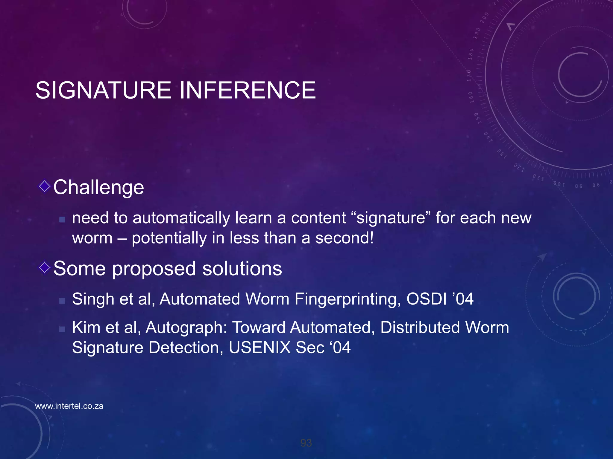 93
SIGNATURE INFERENCE
Challenge
 need to automatically learn a content “signature” for each new
worm – potentially in less than a second!
Some proposed solutions
 Singh et al, Automated Worm Fingerprinting, OSDI ’04
 Kim et al, Autograph: Toward Automated, Distributed Worm
Signature Detection, USENIX Sec ‘04
www.intertel.co.za
 