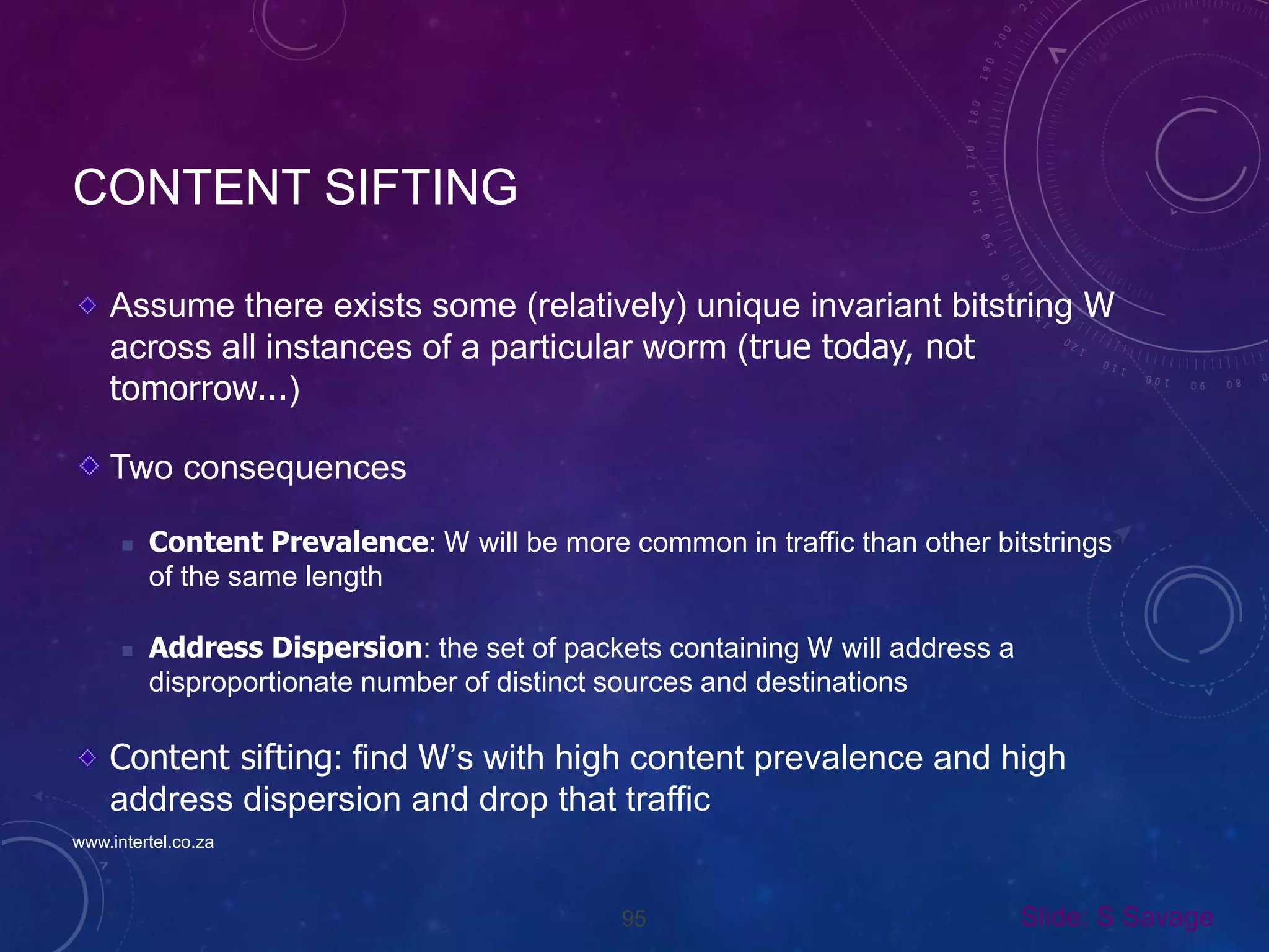95
CONTENT SIFTING
Assume there exists some (relatively) unique invariant bitstring W
across all instances of a particular worm (true today, not
tomorrow...)
Two consequences
 Content Prevalence: W will be more common in traffic than other bitstrings
of the same length
 Address Dispersion: the set of packets containing W will address a
disproportionate number of distinct sources and destinations
Content sifting: find W’s with high content prevalence and high
address dispersion and drop that traffic
Slide: S Savage
www.intertel.co.za
 