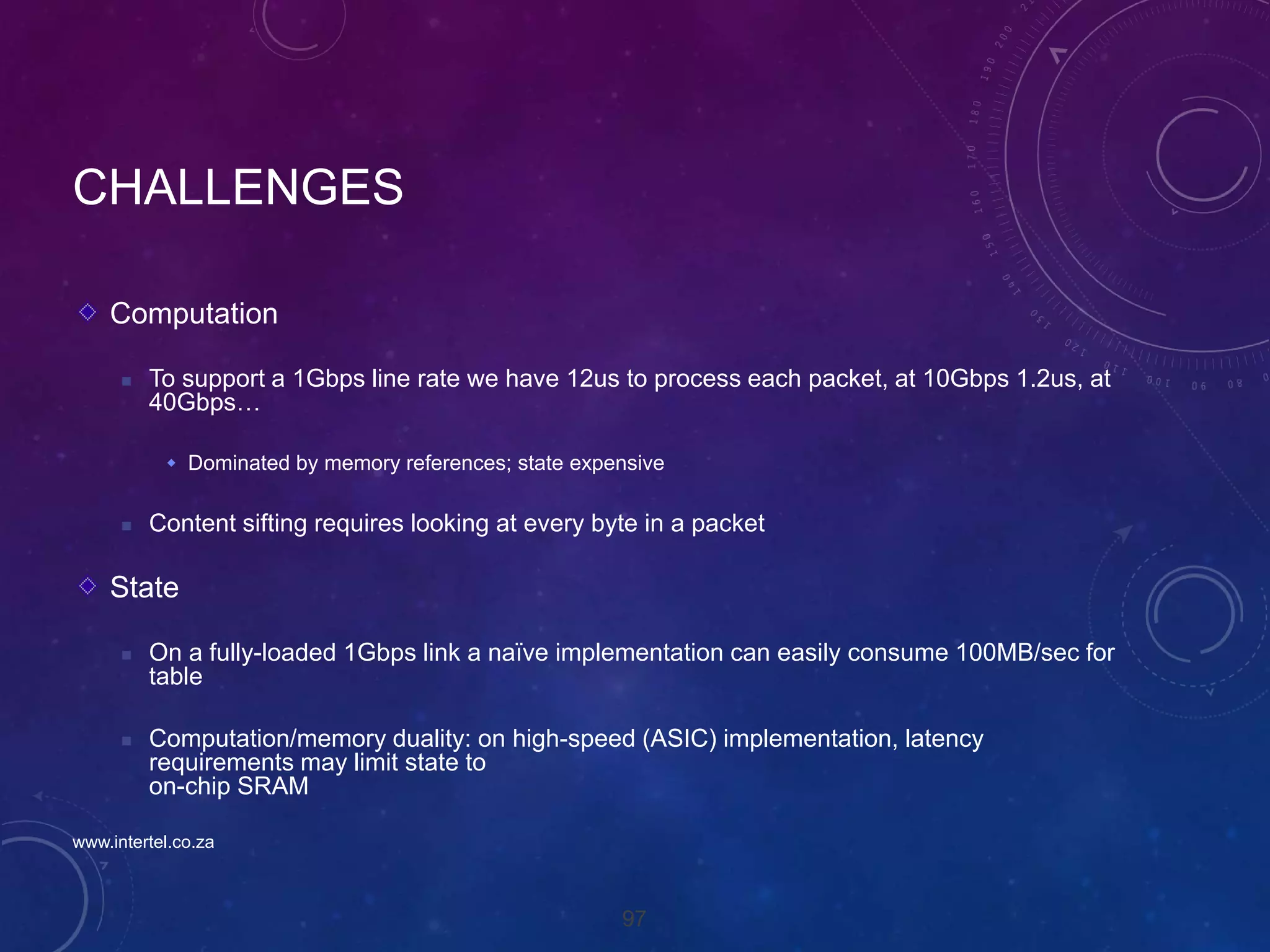 97
CHALLENGES
Computation
 To support a 1Gbps line rate we have 12us to process each packet, at 10Gbps 1.2us, at
40Gbps…
 Dominated by memory references; state expensive
 Content sifting requires looking at every byte in a packet
State
 On a fully-loaded 1Gbps link a naïve implementation can easily consume 100MB/sec for
table
 Computation/memory duality: on high-speed (ASIC) implementation, latency
requirements may limit state to
on-chip SRAM
www.intertel.co.za
 