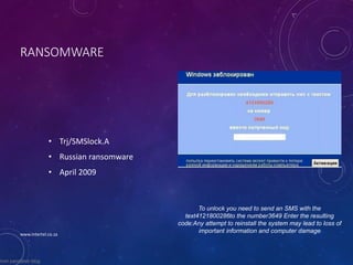 RANSOMWARE
• Trj/SMSlock.A
• Russian ransomware
• April 2009
To unlock you need to send an SMS with the
text4121800286to the number3649 Enter the resulting
code:Any attempt to reinstall the system may lead to loss of
important information and computer damage
from pandalab blog
www.intertel.co.za
 