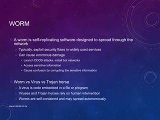 71
WORM
A worm is self-replicating software designed to spread through the
network
 Typically, exploit security flaws in widely used services
 Can cause enormous damage
 Launch DDOS attacks, install bot networks
 Access sensitive information
 Cause confusion by corrupting the sensitive information
Worm vs Virus vs Trojan horse
 A virus is code embedded in a file or program
 Viruses and Trojan horses rely on human intervention
 Worms are self-contained and may spread autonomously
www.intertel.co.za
 