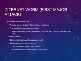 73
INTERNET WORM (FIRST MAJOR
ATTACK)
Released November 1988
 Program spread through Digital, Sun workstations
 Exploited Unix security vulnerabilities
 VAX computers and SUN-3 workstations running versions 4.2 and 4.3 Berkeley UNIX
code
Consequences
 No immediate damage from program itself
 Replication and threat of damage
 Load on network, systems used in attack
 Many systems shut down to prevent further attack
www.intertel.co.za
 