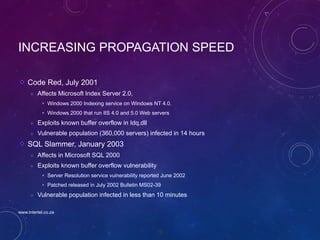 75
INCREASING PROPAGATION SPEED
Code Red, July 2001
 Affects Microsoft Index Server 2.0,
 Windows 2000 Indexing service on Windows NT 4.0.
 Windows 2000 that run IIS 4.0 and 5.0 Web servers
 Exploits known buffer overflow in Idq.dll
 Vulnerable population (360,000 servers) infected in 14 hours
SQL Slammer, January 2003
 Affects in Microsoft SQL 2000
 Exploits known buffer overflow vulnerability
 Server Resolution service vulnerability reported June 2002
 Patched released in July 2002 Bulletin MS02-39
 Vulnerable population infected in less than 10 minutes
www.intertel.co.za
 