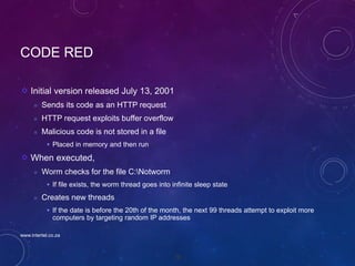 76
CODE RED
Initial version released July 13, 2001
 Sends its code as an HTTP request
 HTTP request exploits buffer overflow
 Malicious code is not stored in a file
 Placed in memory and then run
When executed,
 Worm checks for the file C:Notworm
 If file exists, the worm thread goes into infinite sleep state
 Creates new threads
 If the date is before the 20th of the month, the next 99 threads attempt to exploit more
computers by targeting random IP addresses
www.intertel.co.za
 