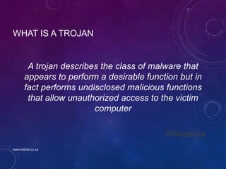 WHAT IS A TROJAN
A trojan describes the class of malware that
appears to perform a desirable function but in
fact performs undisclosed malicious functions
that allow unauthorized access to the victim
computer
Wikipedia
www.intertel.co.za
 
