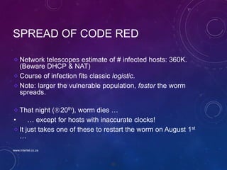 80
SPREAD OF CODE RED
Network telescopes estimate of # infected hosts: 360K.
(Beware DHCP & NAT)
Course of infection fits classic logistic.
Note: larger the vulnerable population, faster the worm
spreads.
That night (20th), worm dies …
• … except for hosts with inaccurate clocks!
It just takes one of these to restart the worm on August 1st
…
www.intertel.co.za
 