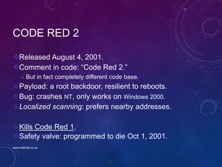 82
CODE RED 2
Released August 4, 2001.
Comment in code: “Code Red 2.”
 But in fact completely different code base.
Payload: a root backdoor, resilient to reboots.
Bug: crashes NT, only works on Windows 2000.
Localized scanning: prefers nearby addresses.
Kills Code Red 1.
Safety valve: programmed to die Oct 1, 2001.
www.intertel.co.za
 