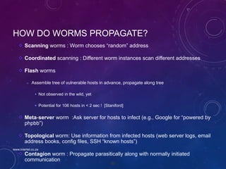 85
HOW DO WORMS PROPAGATE?
Scanning worms : Worm chooses “random” address
Coordinated scanning : Different worm instances scan different addresses
Flash worms
 Assemble tree of vulnerable hosts in advance, propagate along tree
 Not observed in the wild, yet
 Potential for 106 hosts in < 2 sec ! [Staniford]
Meta-server worm :Ask server for hosts to infect (e.g., Google for “powered by
phpbb”)
Topological worm: Use information from infected hosts (web server logs, email
address books, config files, SSH “known hosts”)
Contagion worm : Propagate parasitically along with normally initiated
communication
www.intertel.co.za
 