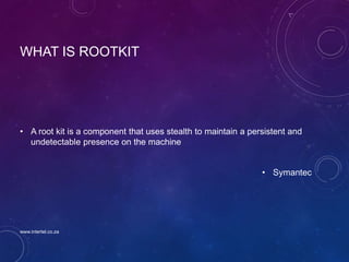 WHAT IS ROOTKIT
• A root kit is a component that uses stealth to maintain a persistent and
undetectable presence on the machine
• Symantec
www.intertel.co.za
 