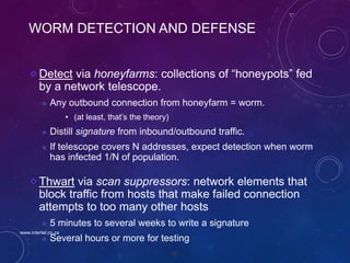 92
WORM DETECTION AND DEFENSE
Detect via honeyfarms: collections of “honeypots” fed
by a network telescope.
 Any outbound connection from honeyfarm = worm.
• (at least, that’s the theory)
 Distill signature from inbound/outbound traffic.
 If telescope covers N addresses, expect detection when worm
has infected 1/N of population.
Thwart via scan suppressors: network elements that
block traffic from hosts that make failed connection
attempts to too many other hosts
 5 minutes to several weeks to write a signature
 Several hours or more for testing
www.intertel.co.za
 
