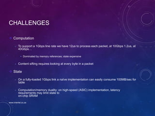 97
CHALLENGES
Computation
 To support a 1Gbps line rate we have 12us to process each packet, at 10Gbps 1.2us, at
40Gbps…
 Dominated by memory references; state expensive
 Content sifting requires looking at every byte in a packet
State
 On a fully-loaded 1Gbps link a naïve implementation can easily consume 100MB/sec for
table
 Computation/memory duality: on high-speed (ASIC) implementation, latency
requirements may limit state to
on-chip SRAM
www.intertel.co.za
 