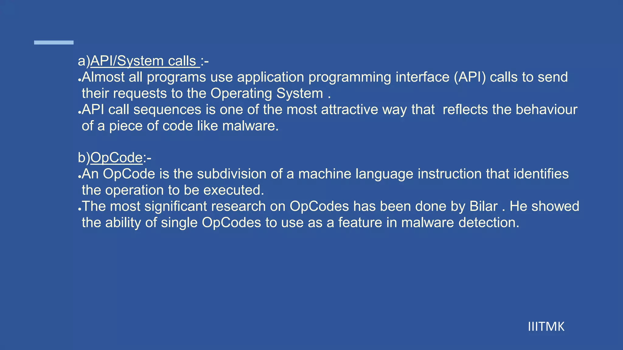 IIITMK
a)API/System calls :-
●Almost all programs use application programming interface (API) calls to send
their requests to the Operating System .
●API call sequences is one of the most attractive way that reflects the behaviour
of a piece of code like malware.
b)OpCode:-
●An OpCode is the subdivision of a machine language instruction that identifies
the operation to be executed.
●The most significant research on OpCodes has been done by Bilar . He showed
the ability of single OpCodes to use as a feature in malware detection.
 