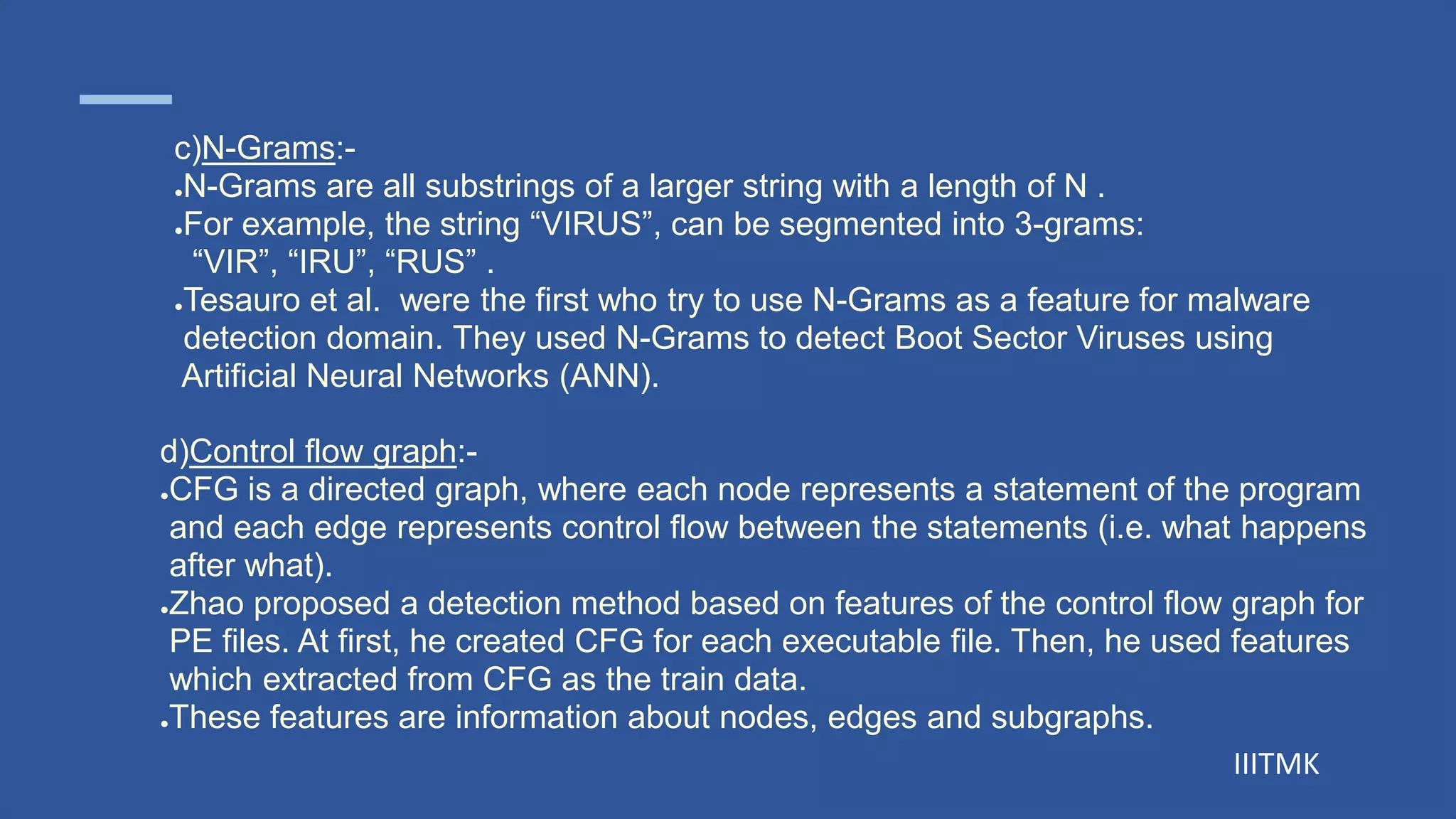 IIITMK
d)Control flow graph:-
●CFG is a directed graph, where each node represents a statement of the program
and each edge represents control flow between the statements (i.e. what happens
after what).
●Zhao proposed a detection method based on features of the control flow graph for
PE files. At first, he created CFG for each executable file. Then, he used features
which extracted from CFG as the train data.
●These features are information about nodes, edges and subgraphs.
c)N-Grams:-
●N-Grams are all substrings of a larger string with a length of N .
●For example, the string “VIRUS”, can be segmented into 3-grams:
“VIR”, “IRU”, “RUS” .
●Tesauro et al. were the first who try to use N-Grams as a feature for malware
detection domain. They used N-Grams to detect Boot Sector Viruses using
Artificial Neural Networks (ANN).
 