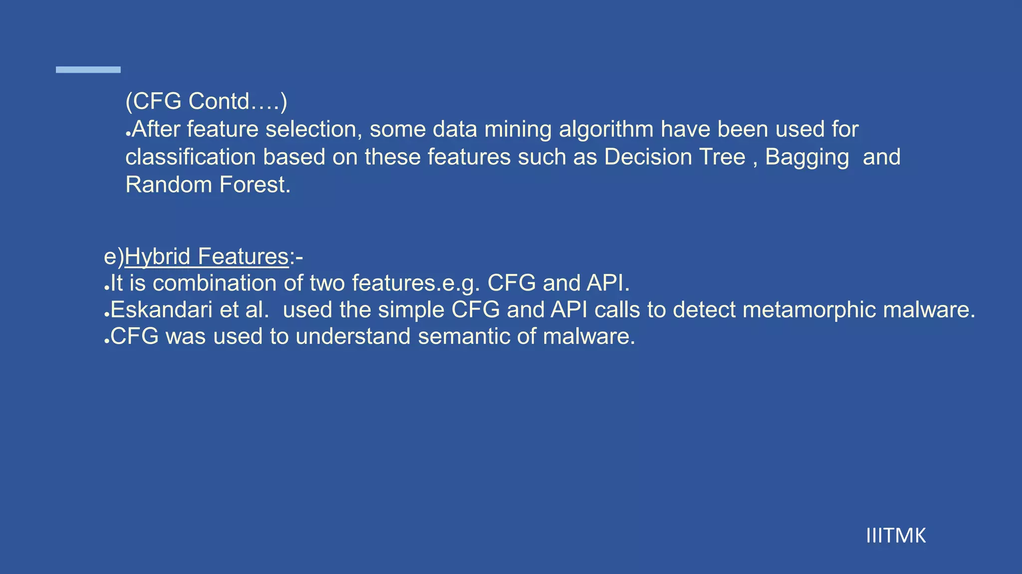 IIITMK
e)Hybrid Features:-
●It is combination of two features.e.g. CFG and API.
●Eskandari et al. used the simple CFG and API calls to detect metamorphic malware.
●CFG was used to understand semantic of malware.
(CFG Contd….)
●After feature selection, some data mining algorithm have been used for
classification based on these features such as Decision Tree , Bagging and
Random Forest.
 