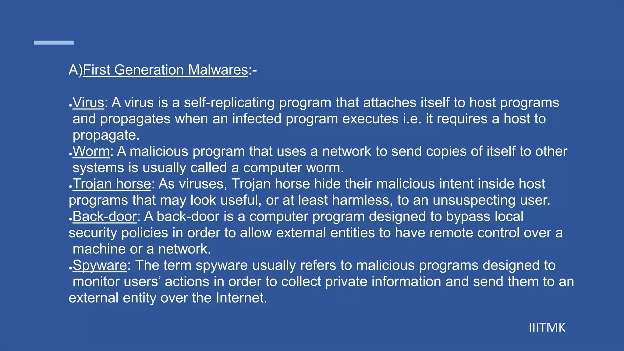 IIITMK
A)First Generation Malwares:-
●Virus: A virus is a self-replicating program that attaches itself to host programs
and propagates when an infected program executes i.e. it requires a host to
propagate.
●Worm: A malicious program that uses a network to send copies of itself to other
systems is usually called a computer worm.
●Trojan horse: As viruses, Trojan horse hide their malicious intent inside host
programs that may look useful, or at least harmless, to an unsuspecting user.
●Back-door: A back-door is a computer program designed to bypass local
security policies in order to allow external entities to have remote control over a
machine or a network.
●Spyware: The term spyware usually refers to malicious programs designed to
monitor users’ actions in order to collect private information and send them to an
external entity over the Internet.
 