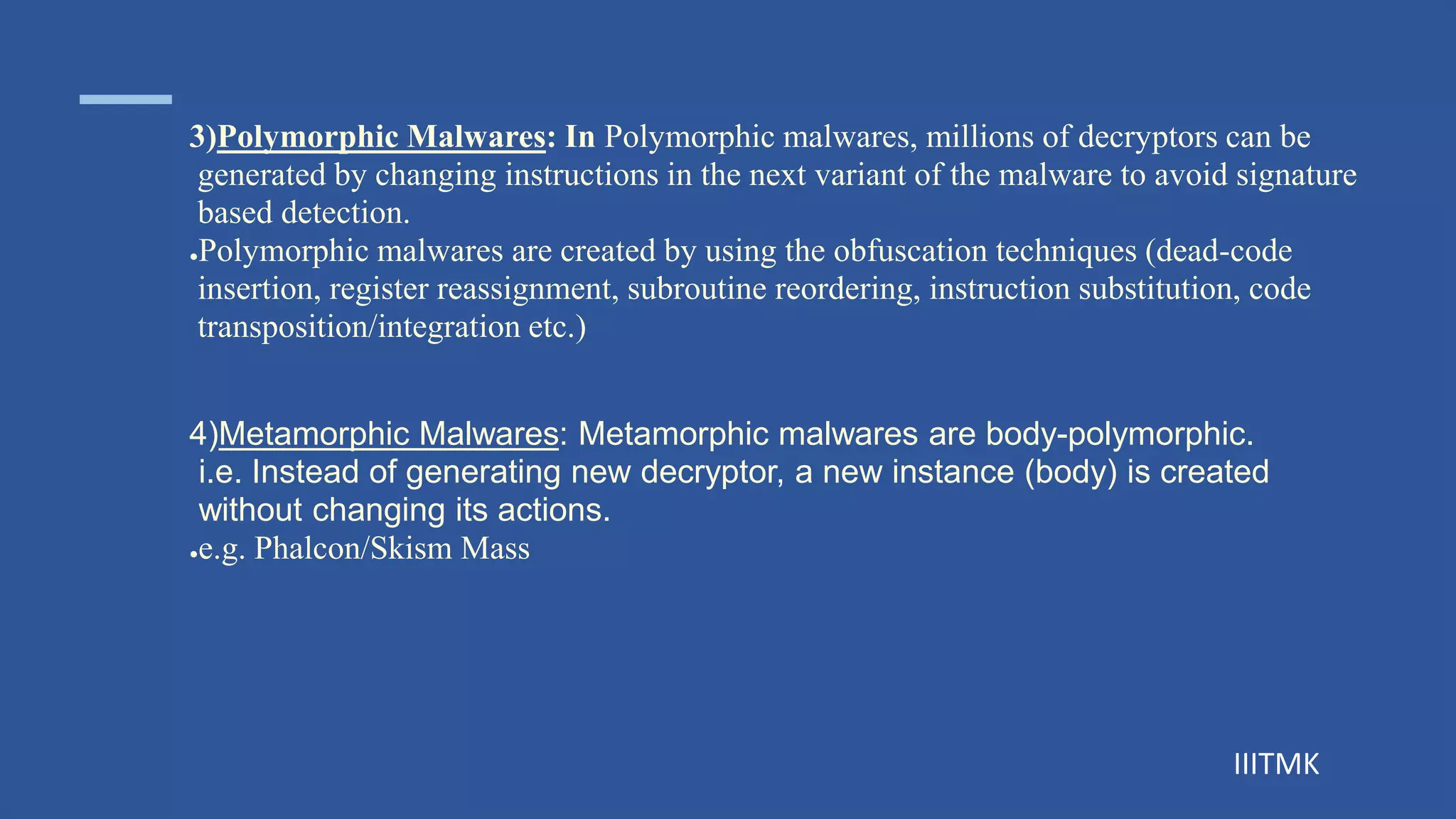 IIITMK
3)Polymorphic Malwares: In Polymorphic malwares, millions of decryptors can be
generated by changing instructions in the next variant of the malware to avoid signature
based detection.
●Polymorphic malwares are created by using the obfuscation techniques (dead-code
insertion, register reassignment, subroutine reordering, instruction substitution, code
transposition/integration etc.)
4)Metamorphic Malwares: Metamorphic malwares are body-polymorphic.
i.e. Instead of generating new decryptor, a new instance (body) is created
without changing its actions.
●e.g. Phalcon/Skism Mass
 