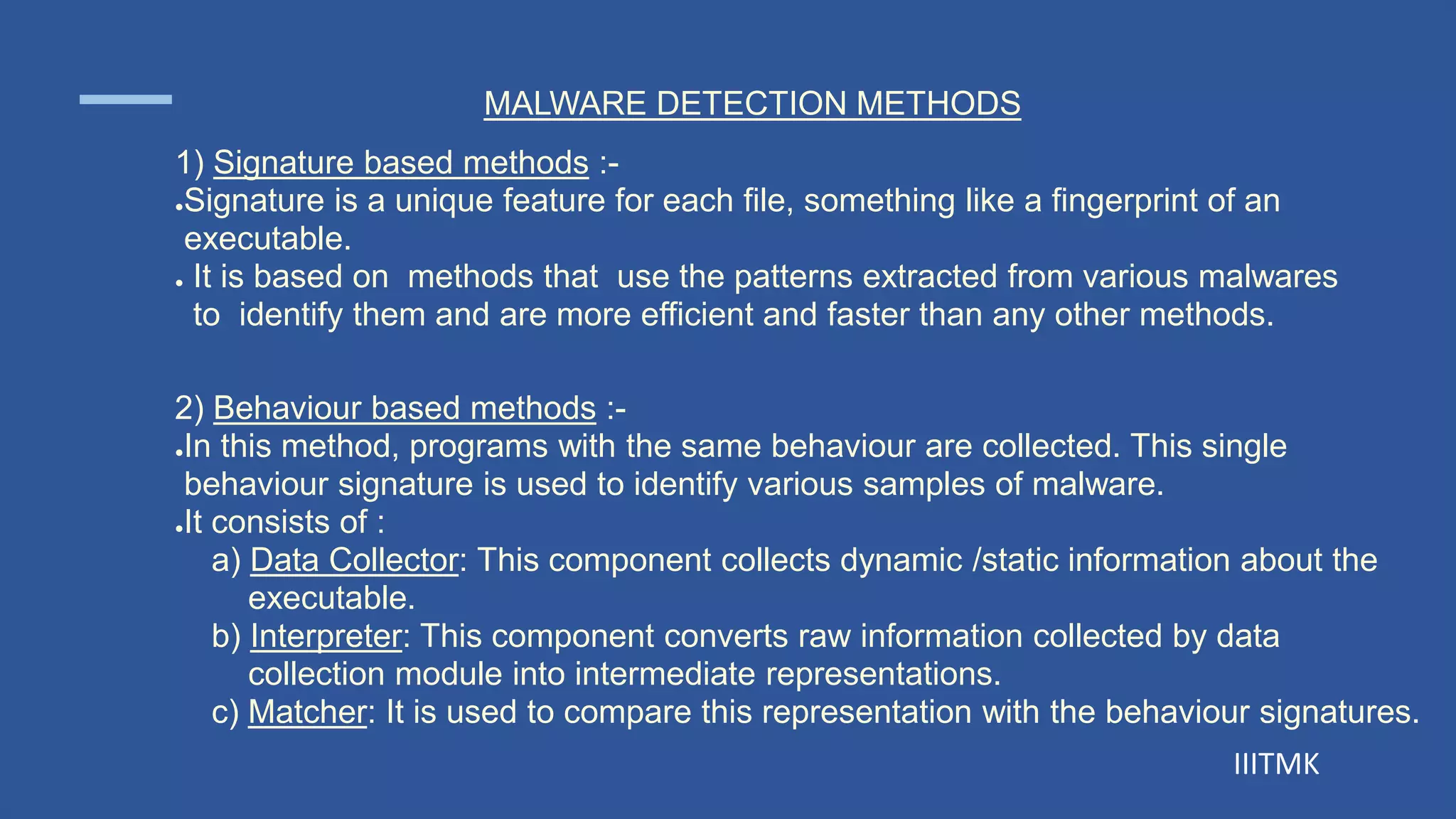 IIITMK
MALWARE DETECTION METHODS
1) Signature based methods :-
●Signature is a unique feature for each file, something like a fingerprint of an
executable.
● It is based on methods that use the patterns extracted from various malwares
to identify them and are more efficient and faster than any other methods.
2) Behaviour based methods :-
●In this method, programs with the same behaviour are collected. This single
behaviour signature is used to identify various samples of malware.
●It consists of :
a) Data Collector: This component collects dynamic /static information about the
executable.
b) Interpreter: This component converts raw information collected by data
collection module into intermediate representations.
c) Matcher: It is used to compare this representation with the behaviour signatures.
 