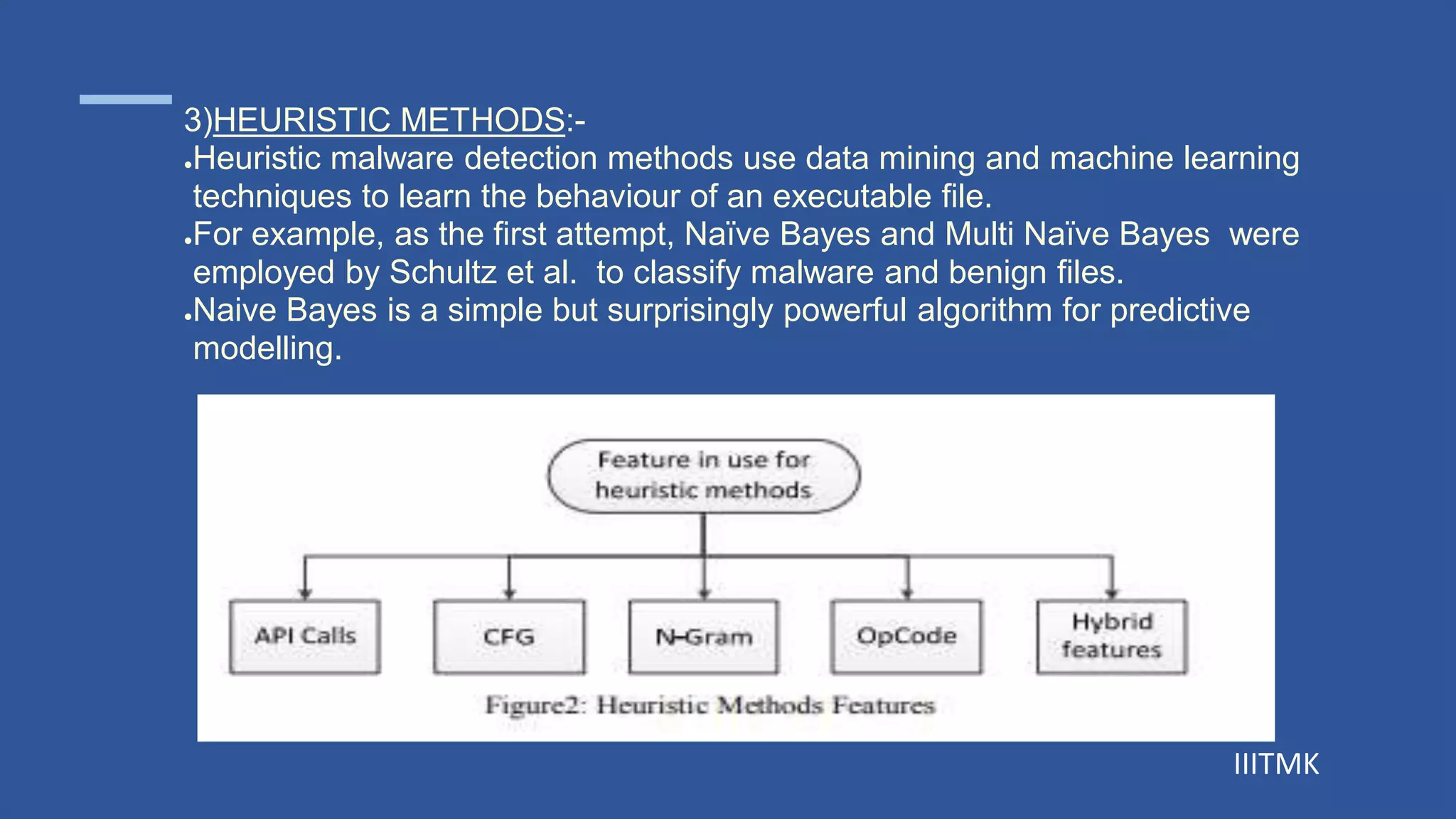 IIITMK
3)HEURISTIC METHODS:-
●Heuristic malware detection methods use data mining and machine learning
techniques to learn the behaviour of an executable file.
●For example, as the first attempt, Naïve Bayes and Multi Naïve Bayes were
employed by Schultz et al. to classify malware and benign files.
●Naive Bayes is a simple but surprisingly powerful algorithm for predictive
modelling.
 