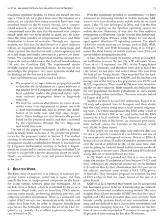 traditional epidemic models, we break our model into two
layers. First of all, for a given time since the breakout of a
malware, we calculate how many networks have been com-
promised based on the SI model. Second, for a compro-
mised network, we calculate how many hosts have been
compromised since the time that the network was compro-
mised. With this two layer model in place, we can deter-
mine the total number of compromised hosts and their
distribution in terms of networks. Through our rigorous
analysis, we ﬁnd that the distribution of a given malware
follows an exponential distribution at its early stage, and
obeys a power law distribution with a short exponential tail
at its late stage, and ﬁnally converges to a power law distri-
bution. We examine our theoretical ﬁndings through two
large-scale real-world data sets: the Android based malware
[19] and the Conﬁcker [20]. The experimental results
strongly support our theoretical claims. To the best of our
knowledge, the proposed two layer epidemic model and
the ﬁndings are the ﬁrst work in the ﬁeld.
Our contributions are summarized as follows.
 We propose a two layer malware propagation model
to describe the development of a given malware at
the Internet level. Compared with the existing single
layer epidemic models, the proposed model repre-
sents malware propagation better in large-scale
networks.
 We ﬁnd the malware distribution in terms of net-
works varies from exponential to power law with
a short exponential tail, and to power law distri-
bution at its early, late, and ﬁnal stage, respec-
tively. These ﬁndings are ﬁrst theoretically proved
based on the proposed model, and then conﬁrmed
by the experiments through the two large-scale
real-world data sets.
The rest of the paper is structured as follows. Related
work is brieﬂy listed in Section 2. We present the prelimi-
naries for the proposed model in Section 3. The studied
problem is discussed in Section 4. A two layer malware
propagation model is established in Section 5, and followed
by a rigorous mathematical analysis in Section 6. Experi-
ments are conducted to conﬁrm our ﬁndings in Section 7. In
Section 8, we provide a further discussion about the study.
Finally, we summarize the paper and present future work
in Section 9.
2 RELATED WORK
The basic story of malware is as follows. A malware pro-
gramer writes a program, called bot or agent, and then
installs the bots at compromised computers on the Inter-
net using various network virus-like techniques. All of
his bots form a botnet, which is controlled by its owners
to commit illegal tasks, such as launching DDoS attacks,
sending spam emails, performing phishing activities, and
collecting sensitive information. There is a command and
control (CC) server(s) to communicate with the bots and
collect data from bots. In order to disguise himself from
legal forces, the botmaster changes the url of his CC fre-
quently, e.g., weekly. An excellent explanation about this
can be found in [1].
With the signiﬁcant growing of smartphones, we have
witnessed an increasing number of mobile malware. Mal-
ware writers have develop many mobile malware in recent
years. Cabir [5] was developed in 2004, and was the ﬁrst
malware targeting on the Symbian operating system for
mobile devices. Moreover, it was also the ﬁrst malware
propagating via Bluetooth. Ikee [6] was the ﬁrst mobile mal-
ware against Apple iPhones, while Brador [7] was devel-
oped against Windows CE operating systems. The attack
victors for mobile malware are diverse, such as SMS, MMS,
Bluetooth, WiFi, and Web browsing. Peng et al. [8] pre-
sented the short history of mobile malware since 2004, and
surveyed their propagation models.
A direct method to count the number of bots is to use bot-
net inﬁltration to count the bot IDs or IP addresses. Stone-
Gross et al. [1] registered the URL of the Torpig botnet
before the botmaster, and therefore were able to hijack the
CC server for ten days, and collect about 70G data from
the bots of the Torpig botnet. They reported that the foot-
print of the Torpig botnet was 182,800, and the median and
average size of the Torpig’s live population was 49,272 and
48,532, respectively. They found 49,294 new infections dur-
ing the ten days takeover. Their research also indicated that
the live population ﬂuctuates periodically as users switch
between being online and ofﬂine. This issue was also tacked
by Dagon et al. in [3].
Another method is to use DNS redirection. Dagon et al.
[3] analyzed captured bots by honypot, and then identi-
ﬁed the CC server using source code reverse engineer-
ing tools. They then manipulated the DNS entry which is
related to a botnet’s IRC server, and redirected the DNS
requests to a local sinkhole. They therefore could count
the number of bots in the botnet. As discussed previously,
their method counts the footprint of the botnet, which
was 350,000 in their report.
In this paper, we use two large scale malware data sets
for our experiments. Conﬁcker is a well-known and one of
the most recently widespread malware. Shin et al. [20] col-
lected a data set about 25 million Conﬁcker victims from all
over the world at different levels. At the same time, mal-
ware targeting on Android based mobile systems are devel-
oping quickly in recent years. Zhou and Jiang [19] collected
a large data set of Android based malware.
In [2], Rajab et al. pointed out that it is inaccurate to
count the unique IP addresses of bots because DHCP and
NAT techniques are employed extensively on the Internet
([1] conﬁrms this by their observation that 78.9 percent of
the infected machines were behind a NAT, VPN, proxy,
or ﬁrewall). They therefore proposed to examine the hits
of DNS caches to ﬁnd the lower bound of the size of a
given botnet.
Rajab et al. [21] reported that botnets can be categorized
into two major genres in terms of membership recruitment:
worm-like botnets and variable scanning botnets. The latter
weights about 82 percent in the 192 IRC bots that they inves-
tigated, and is the more prevalent class seen currently. Such
botnets usually perform localized and non-uniform scan-
ning, and are difﬁcult to track due to their intermittent and
continuously changing behavior. The statistics on the life-
time of bots are also reported as 25 minutes on average with
90 percent of them staying for less than 50 minutes.
YU ET AL.: MALWARE PROPAGATION IN LARGE-SCALE NETWORKS 171
 
