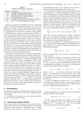 Malware propagation modelling has been extensively
explored. Based on epidemiology research, Zou et al. [15]
proposed a number of models for malware monitoring at
the early stage. They pointed out that these kinds of model
are appropriate for a system that consists of a large number
of vulnerable hosts; in other words, the model is effective at
the early stage of the outbreak of malware, and the accuracy
of the model drops when the malware develops further. As
a variant of the epidemic category, Sellke et al. [12] pro-
posed a stochastic branching process model for characteriz-
ing the propagation of Internet worms, which especially
focuses on the number of compromised computers against
the number of worm scans, and presented a closed form
expression for the relationship. Dagon et al. [3] extended
the model of [15] by introducing time zone information aðtÞ,
and built a model to describe the impact on the number of
live members of botnets with diurnal effect.
The impact of side information on the spreading behav-
ior of network viruses has also been explored. Ganesh et al.
[22] thoroughly investigated the effect of network topology
on the spead of epidemics. By combining Graph theory and
a SIS (susceptible—infective—susceptible) model, they
found that if the ratio of cure to infection rates is smaller
than the spectral radius of the graph of the studied network,
then the average epidemic lifetime is of order log n, where n
is the number of nodes. On the other hand, if the ratio is
larger than a generalization of the isoperimetric constant of
the graph, then the average epidemic lifetime is of order ena
,
where a is a positive constant. Similarly, Mieghem et al. [4]
applied the N-intertwined Markov chain model, an applica-
tion of mean ﬁeld theory, to analyze the spread of viruses in
networks. They found that tc ¼ 1
maxðAÞ, where tc is the sharp
epidemic threshold, and maxðAÞ is the largest eigenvalue of
the adjacency matrix A of the studied network. Moreover,
there have been many other methodologies to tackle the
problem, such as game theory [23].
3 PRELIMINARIES
Preliminaries of epidemic modelling and complex networks
are presented in this section as this work is mainly based on
the two ﬁelds.
For the sake of convenience, we summarize the symbols
that we use in this paper in Table 1.
3.1 Deterministic Epidemic Models
After nearly 100 years development, the epidemic models
[17] have proved effective and appropriate for a system that
possesses a large number of vulnerable hosts. In other
words, they are suitable at a macro level. Zou et al. [15]
demonstrated that they were suitable for the studies of
Internet based virus propagation at the early stage.
We note that there are many factors that impact the mal-
ware propagation or botnet membership recruitment, such
as network topology, recruitment frequency, and connection
status of vulnerable hosts. All these factors contribute to the
speed of malware propagation. Fortunately, we can include
all these factors into one parameter as infection rate b in
epidemic theory. Therefore, in our study, let N be the total
number of vulnerable hosts of a large-scale network (e.g., the
Internet) for a given malware. There are two statuses for any
one of the N hosts, either infected or susceptible. Let IðtÞ be
the number of infected hosts at time t, then we have
dIðtÞ
dt
¼ bðtÞ N À RðtÞ À IðtÞ À QðtÞ½ ŠIðtÞ À
dRðtÞ
dt
; (1)
where RðtÞ, and QðtÞ represent the number of removed
hosts from the infected population, and the number of
removed hosts from the susceptible population at time t.
The variable bðtÞ is the infection rate at time t.
For our study, model (1) is too detailed and not necessary
as we expect to know the propagation and distribution of a
given malware. As a result, we employ the following sus-
ceptible-infected model:
dIðtÞ
dt
¼ bIðtÞ N À IðtÞ½ Š; (2)
where the infection rate b is a constant for a given malware
for any network.
We note that the variable t is continuous in model (2) and
(1). In practice, we measure IðtÞ at discrete time points.
Therefore, t ¼ 0; 1; 2; . . . . We can interpret each time point
as a new round of malware membership recruitment, such
as vulnerable host scanning. As a result, we can transform
model (2) into the discrete form as follows:
IðtÞ ¼ ð1 þ aDÞIðt À 1Þ À bDIðt À 1Þ2
; (3)
where t ¼ 0; 1; 2; . . . ; D is the unit of time, Ið0Þ is the initial
number of infected hosts (we also call them seeds in this
paper), and a ¼ bN, which represents the average number
of vulnerable hosts that can be infected by one infected host
per time unit.
In order to simplify our analysis, let D ¼ 1, it could be
one second, one minute, one day, or one month, even one
year, depending on the time scale in a given context. Hence,
we have a simpler discrete form given by
IðtÞ ¼ ð1 þ aÞIðt À 1Þ À b Iðt À 1Þð Þ2
: (4)
Based on Equation (4), we deﬁne the increase of infected
hosts for each time unit as follows.
DIðtÞ , IðtÞ À Iðt À 1Þ; t ¼ 1; 2; . . . : (5)
To date, many researches are conﬁned to the “early
stage” of an epidemic, such as [15]. Under the early stage
condition, IðtÞ   N, therefore, N À IðtÞ % N. As a result,
a closed form solution is obtained as follows:
IðtÞ ¼ Ið0ÞebNt
: (6)
TABLE 1
Notations of Symbols in This Paper
172 IEEE TRANSACTIONS ON KNOWLEDGE AND DATA ENGINEERING, VOL. 27, NO. 1, JANUARY 2015
 