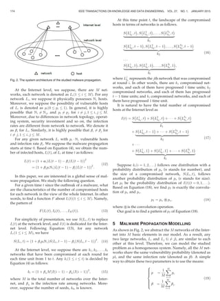 At the Internet level, we suppose, there are M net-
works, each network is denoted as Lið1 i MÞ. For any
network Li, we suppose it physically possesses Ni hosts.
Moreover, we suppose the possibility of vulnerable hosts
of Li is denoted as pið0 pi 1Þ. In general, it is highly
possible that Ni 6¼ Nj, and pi 6¼ pj for i 6¼ j; 1 i; j M.
Moreover, due to differences in network topology, operat-
ing system, security investment and so on, the infection
rates are different from network to network. We denote it
as bi for Li. Similarly, it is highly possible that bi 6¼ bj for
i 6¼ j; 1 i; j M.
For any given network Li with pi Á Ni vulnerable hosts
and infection rate bi. We suppose the malware propagation
starts at time 0. Based on Equation (4), we obtain the num-
ber of infected hosts, IiðtÞ, of Li at time t as follows:
IiðtÞ ¼ ð1 þ aiÞIiðt À 1Þ À biðIiðt À 1ÞÞ2
¼ ð1 þ bipiNiÞIiðt À 1Þ À biðIiðt À 1ÞÞ2
:
(12)
In this paper, we are interested in a global sense of mal-
ware propagation. We study the following question.
For a given time t since the outbreak of a malware, what
are the characteristics of the number of compromised hosts
for each network in the view of the whole Internet. In other
words, to ﬁnd a function F about IiðtÞð1 i MÞ. Namely,
the pattern of
F I1ðtÞ; I2ðtÞ; . . . ; IMðtÞð Þ: (13)
For simplicity of presentation, we use SðLi; tÞ to replace
IiðtÞ at the network level, and IðtÞ is dedicated for the Inter-
net level. Following Equation (13), for any network
Lið1 i MÞ, we have
SðLi; tÞ ¼ ð1 þ bipiNiÞSðLi; t À 1Þ À bi SðLi; t À 1Þð Þ2
: (14)
At the Internet level, we suppose there are k1; k2; . . . ; kt
networks that have been compromised at each round for
each time unit from 1 to t. Any kið1 i tÞ is decided by
Equation (4) as follows:
ki ¼ ð1 þ bnMÞIði À 1Þ À bn Iði À 1Þð Þ2
; (15)
where M is the total number of networks over the Inter-
net, and bn is the infection rate among networks. More-
over, suppose the number of seeds, k0, is known.
At this time point t, the landscape of the compromised
hosts in terms of networks is as follows.
S
À
L1
k1
; t
Á
; S
À
L2
k1
; t
Á
; . . . ; S
À
L
k1
k1
; t
Á
|ﬄﬄﬄﬄﬄﬄﬄﬄﬄﬄﬄﬄﬄﬄﬄﬄﬄﬄﬄﬄﬄﬄﬄﬄﬄﬄﬄﬄﬄﬄ{zﬄﬄﬄﬄﬄﬄﬄﬄﬄﬄﬄﬄﬄﬄﬄﬄﬄﬄﬄﬄﬄﬄﬄﬄﬄﬄﬄﬄﬄﬄ}
k1
S
À
L1
k2
; t À 1
Á
; S
À
L2
k2
; t À 1
Á
; . . . ; S
À
L
k2
k2
; t À 1
Á
|ﬄﬄﬄﬄﬄﬄﬄﬄﬄﬄﬄﬄﬄﬄﬄﬄﬄﬄﬄﬄﬄﬄﬄﬄﬄﬄﬄﬄﬄﬄﬄﬄﬄﬄﬄﬄﬄﬄﬄﬄﬄﬄ{zﬄﬄﬄﬄﬄﬄﬄﬄﬄﬄﬄﬄﬄﬄﬄﬄﬄﬄﬄﬄﬄﬄﬄﬄﬄﬄﬄﬄﬄﬄﬄﬄﬄﬄﬄﬄﬄﬄﬄﬄﬄﬄ}
k2
. . .
S
À
L1
kt
; 1
Á
; S
À
L2
kt
; 1
Á
; . . . ; S
À
Lkt
kt
; 1
Á
|ﬄﬄﬄﬄﬄﬄﬄﬄﬄﬄﬄﬄﬄﬄﬄﬄﬄﬄﬄﬄﬄﬄﬄﬄﬄﬄﬄﬄﬄﬄ{zﬄﬄﬄﬄﬄﬄﬄﬄﬄﬄﬄﬄﬄﬄﬄﬄﬄﬄﬄﬄﬄﬄﬄﬄﬄﬄﬄﬄﬄﬄ}
kt
;
(16)
where Lj
ki
represents the jth network that was compromised
at round i. In other words, there are k1 compromised net-
works, and each of them have progressed t time units; k2
compromised networks, and each of them has progressed
t À 1 time units; and kt compromised networks, and each of
them have progressed 1 time unit.
It is natural to have the total number of compromised
hosts at the Internet level as
IðtÞ ¼ S
À
L1
k1
; t
Á
þ S
À
L2
k1
; t
Á
þ Á Á Á þ S
À
L
k1
k1
; t
Á
|ﬄﬄﬄﬄﬄﬄﬄﬄﬄﬄﬄﬄﬄﬄﬄﬄﬄﬄﬄﬄﬄﬄﬄﬄﬄﬄﬄﬄﬄﬄﬄﬄﬄﬄﬄ{zﬄﬄﬄﬄﬄﬄﬄﬄﬄﬄﬄﬄﬄﬄﬄﬄﬄﬄﬄﬄﬄﬄﬄﬄﬄﬄﬄﬄﬄﬄﬄﬄﬄﬄﬄ}
k1
þ S
À
L1
k2
; t À 1
Á
þ Á Á Á þ S
À
L
k2
k2
; t À 1
Á
|ﬄﬄﬄﬄﬄﬄﬄﬄﬄﬄﬄﬄﬄﬄﬄﬄﬄﬄﬄﬄﬄﬄﬄﬄﬄﬄﬄﬄﬄﬄﬄ{zﬄﬄﬄﬄﬄﬄﬄﬄﬄﬄﬄﬄﬄﬄﬄﬄﬄﬄﬄﬄﬄﬄﬄﬄﬄﬄﬄﬄﬄﬄﬄ}
k2
þ Á Á Á
þ S
À
L1
kt
; 1
Á
þ S
À
L2
kt
; 1
Á
þ Á Á Á þ S
À
Lkt
kt
; 1
Á
|ﬄﬄﬄﬄﬄﬄﬄﬄﬄﬄﬄﬄﬄﬄﬄﬄﬄﬄﬄﬄﬄﬄﬄﬄﬄﬄﬄﬄﬄﬄﬄﬄﬄﬄﬄ{zﬄﬄﬄﬄﬄﬄﬄﬄﬄﬄﬄﬄﬄﬄﬄﬄﬄﬄﬄﬄﬄﬄﬄﬄﬄﬄﬄﬄﬄﬄﬄﬄﬄﬄﬄ}
kt
(17)
Suppose kiði ¼ 1; 2; . . .Þ follows one distribution with a
probability distribution of pn (n stands for number), and
the size of a compromised network, SðLi; tÞ, follows
another probability distribution of ps (s stands for size).
Let pI be the probability distribution of IðtÞðt ¼ 0; 1; . . .Þ.
Based on Equation (18), we ﬁnd pI is exactly the convolu-
tion of pn and ps.
pI ¼ pn Ã ps; (18)
where Ã is the convolution operation.
Our goal is to ﬁnd a pattern of pI of Equation (18).
5 MALWARE PROPAGATION MODELLING
As shown in Fig. 2, we abstract the M networks of the Inter-
net into M basic elements in our model. As a result, any
two large networks, Li and Lj (i 6¼ j), are similar to each
other at this level. Therefore, we can model the studied
problem as a homogeneous system. Namely, all the M net-
works share the same vulnerability probability (denoted as
p), and the same infection rate (denoted as b). A simple
way to obtain these two parameters is to use the means:
p ¼
1
M
XM
i¼1
pi
b ¼
1
M
XM
i¼1
bi:
8

:
(19)
Fig. 2. The system architecture of the studied malware propagation.
174 IEEE TRANSACTIONS ON KNOWLEDGE AND DATA ENGINEERING, VOL. 27, NO. 1, JANUARY 2015
 