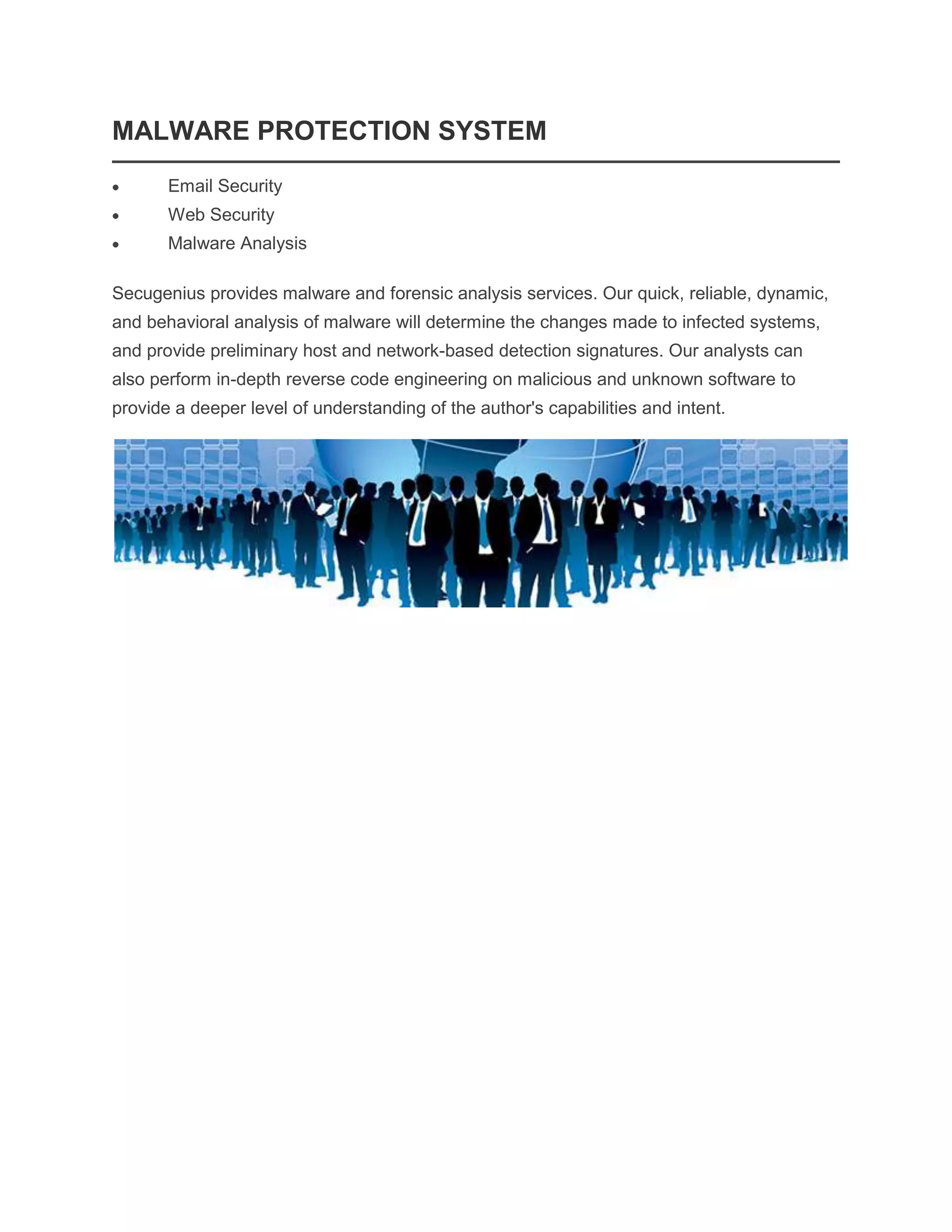 MALWARE PROTECTION SYSTEM
Email Security
Web Security
Malware Analysis
Secugenius provides malware and forensic analysis services. Our quick, reliable, dynamic,
and behavioral analysis of malware will determine the changes made to infected systems,
and provide preliminary host and network-based detection signatures. Our analysts can
also perform in-depth reverse code engineering on malicious and unknown software to
provide a deeper level of understanding of the author's capabilities and intent.