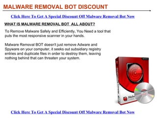 MALWARE REMOVAL BOT DISCOUNT Click Here To Get A Special Discount Off Malware Removal Bot Now Click Here To Get A Special Discount Off Malware Removal Bot Now WHAT IS MALWARE REMOVAL BOT  ALL ABOUT? To Remove Malware Safely and Efficiently, You Need a tool that puts the most responsive scanner in your hands.  Malware Removal BOT doesn't just remove Adware and Spyware on your computer, it seeks out subsidiary registry entries and duplicate files in order to destroy them, leaving nothing behind that can threaten your system.  