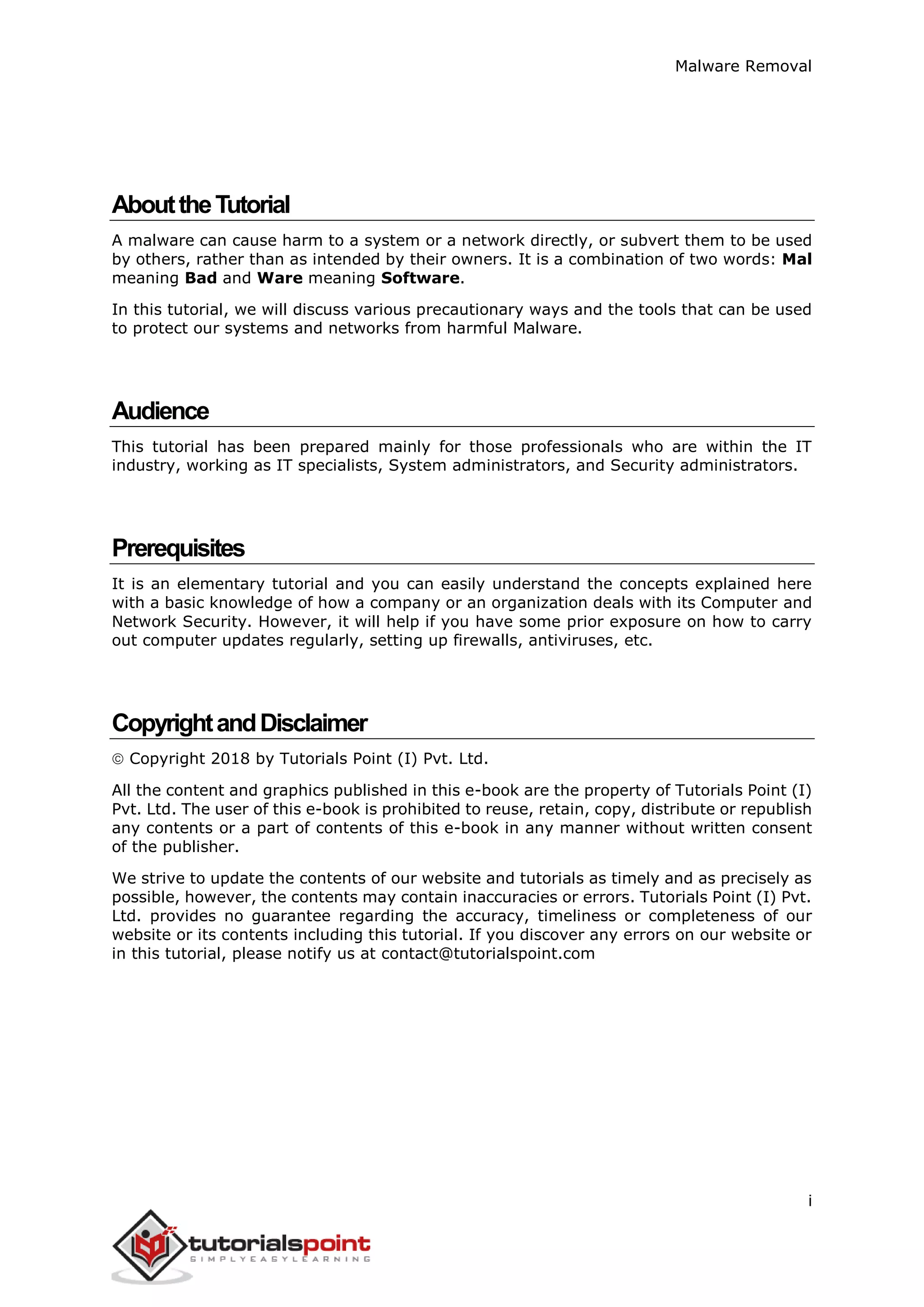 Malware Removal
i
AbouttheTutorial
A malware can cause harm to a system or a network directly, or subvert them to be used
by others, rather than as intended by their owners. It is a combination of two words: Mal
meaning Bad and Ware meaning Software.
In this tutorial, we will discuss various precautionary ways and the tools that can be used
to protect our systems and networks from harmful Malware.
Audience
This tutorial has been prepared mainly for those professionals who are within the IT
industry, working as IT specialists, System administrators, and Security administrators.
Prerequisites
It is an elementary tutorial and you can easily understand the concepts explained here
with a basic knowledge of how a company or an organization deals with its Computer and
Network Security. However, it will help if you have some prior exposure on how to carry
out computer updates regularly, setting up firewalls, antiviruses, etc.
CopyrightandDisclaimer
 Copyright 2018 by Tutorials Point (I) Pvt. Ltd.
All the content and graphics published in this e-book are the property of Tutorials Point (I)
Pvt. Ltd. The user of this e-book is prohibited to reuse, retain, copy, distribute or republish
any contents or a part of contents of this e-book in any manner without written consent
of the publisher.
We strive to update the contents of our website and tutorials as timely and as precisely as
possible, however, the contents may contain inaccuracies or errors. Tutorials Point (I) Pvt.
Ltd. provides no guarantee regarding the accuracy, timeliness or completeness of our
website or its contents including this tutorial. If you discover any errors on our website or
in this tutorial, please notify us at contact@tutorialspoint.com
 