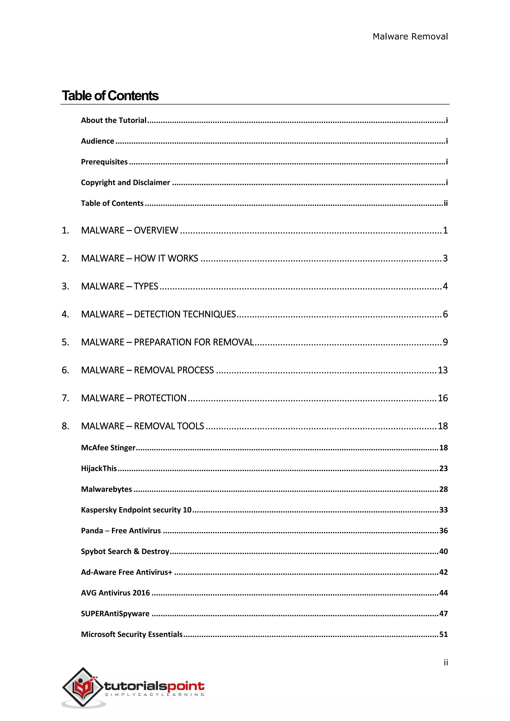 Malware Removal
ii
TableofContents
About the Tutorial....................................................................................................................................i
Audience..................................................................................................................................................i
Prerequisites............................................................................................................................................i
Copyright and Disclaimer .........................................................................................................................i
Table of Contents....................................................................................................................................ii
1. MALWARE – OVERVIEW......................................................................................................1
2. MALWARE ─ HOW IT WORKS ..............................................................................................3
3. MALWARE ─ TYPES..............................................................................................................4
4. MALWARE ─ DETECTION TECHNIQUES................................................................................6
5. MALWARE – PREPARATION FOR REMOVAL.........................................................................9
6. MALWARE – REMOVAL PROCESS ......................................................................................13
7. MALWARE ─ PROTECTION.................................................................................................16
8. MALWARE ─ REMOVAL TOOLS..........................................................................................18
McAfee Stinger......................................................................................................................................18
HijackThis..............................................................................................................................................23
Malwarebytes .......................................................................................................................................28
Kaspersky Endpoint security 10.............................................................................................................33
Panda ─ Free Antivirus ..........................................................................................................................36
Spybot Search & Destroy.......................................................................................................................40
Ad-Aware Free Antivirus+ .....................................................................................................................42
AVG Antivirus 2016 ...............................................................................................................................44
SUPERAntiSpyware ...............................................................................................................................47
Microsoft Security Essentials.................................................................................................................51
 