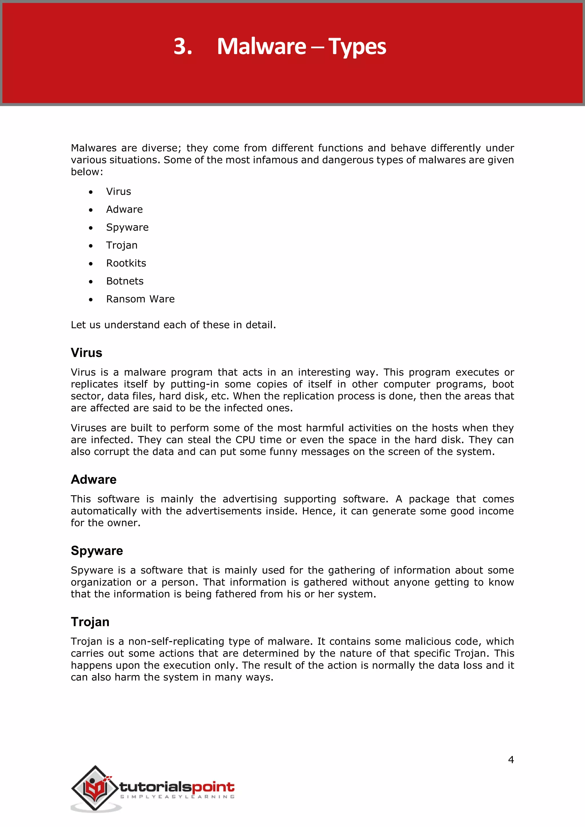 Malware Removal
4
Malwares are diverse; they come from different functions and behave differently under
various situations. Some of the most infamous and dangerous types of malwares are given
below:
 Virus
 Adware
 Spyware
 Trojan
 Rootkits
 Botnets
 Ransom Ware
Let us understand each of these in detail.
Virus
Virus is a malware program that acts in an interesting way. This program executes or
replicates itself by putting-in some copies of itself in other computer programs, boot
sector, data files, hard disk, etc. When the replication process is done, then the areas that
are affected are said to be the infected ones.
Viruses are built to perform some of the most harmful activities on the hosts when they
are infected. They can steal the CPU time or even the space in the hard disk. They can
also corrupt the data and can put some funny messages on the screen of the system.
Adware
This software is mainly the advertising supporting software. A package that comes
automatically with the advertisements inside. Hence, it can generate some good income
for the owner.
Spyware
Spyware is a software that is mainly used for the gathering of information about some
organization or a person. That information is gathered without anyone getting to know
that the information is being fathered from his or her system.
Trojan
Trojan is a non-self-replicating type of malware. It contains some malicious code, which
carries out some actions that are determined by the nature of that specific Trojan. This
happens upon the execution only. The result of the action is normally the data loss and it
can also harm the system in many ways.
3. Malware ─ Types
 