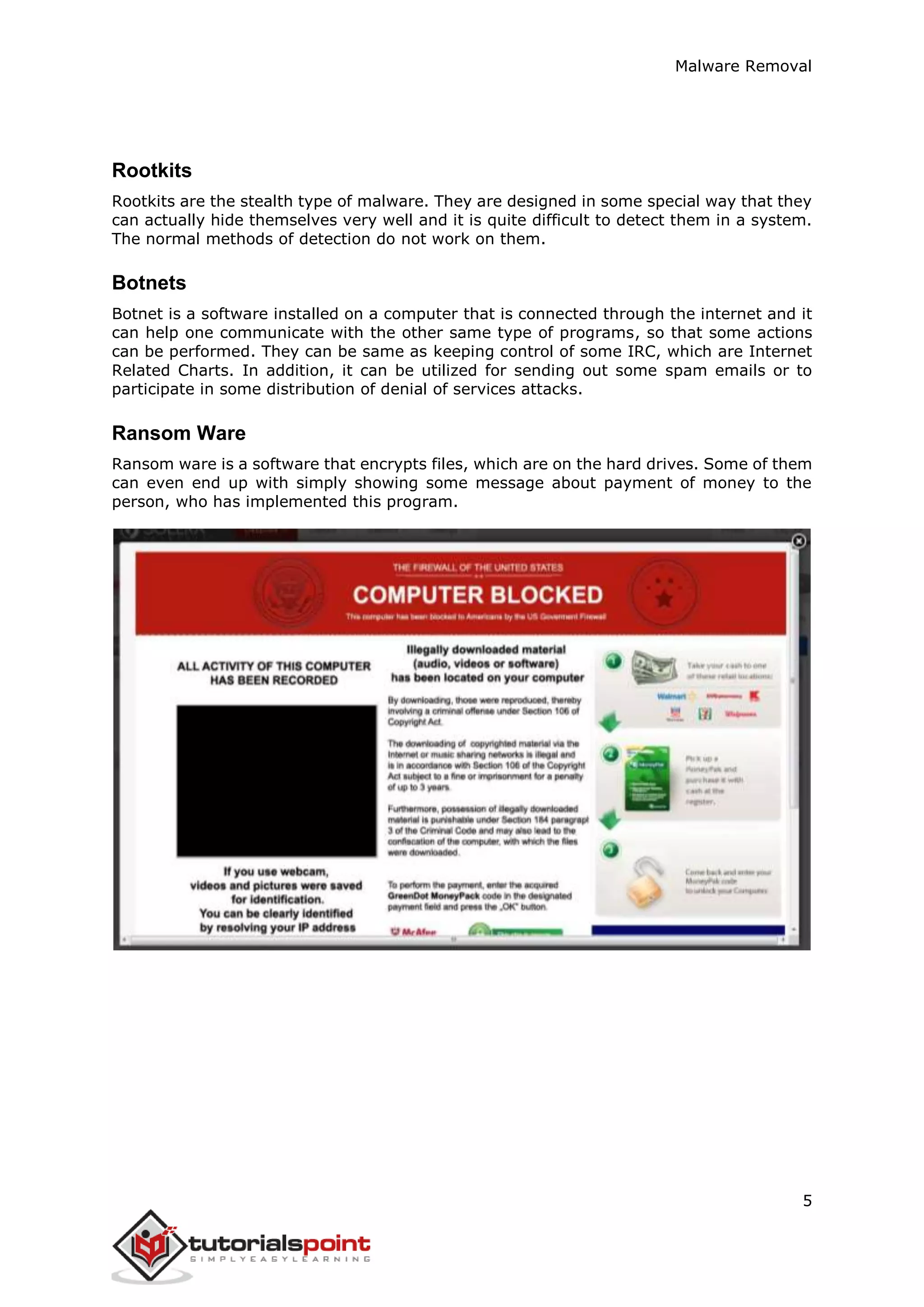 Malware Removal
5
Rootkits
Rootkits are the stealth type of malware. They are designed in some special way that they
can actually hide themselves very well and it is quite difficult to detect them in a system.
The normal methods of detection do not work on them.
Botnets
Botnet is a software installed on a computer that is connected through the internet and it
can help one communicate with the other same type of programs, so that some actions
can be performed. They can be same as keeping control of some IRC, which are Internet
Related Charts. In addition, it can be utilized for sending out some spam emails or to
participate in some distribution of denial of services attacks.
Ransom Ware
Ransom ware is a software that encrypts files, which are on the hard drives. Some of them
can even end up with simply showing some message about payment of money to the
person, who has implemented this program.
 