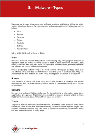 Malware Removal
4
Malwares are diverse; they come from different functions and behave differently under
various situations. Some of the most infamous and dangerous types of malwares are given
below:
 Virus
 Adware
 Spyware
 Trojan
 Rootkits
 Botnets
 Ransom Ware
Let us understand each of these in detail.
Virus
Virus is a malware program that acts in an interesting way. This program executes or
replicates itself by putting-in some copies of itself in other computer programs, boot
sector, data files, hard disk, etc. When the replication process is done, then the areas that
are affected are said to be the infected ones.
Viruses are built to perform some of the most harmful activities on the hosts when they
are infected. They can steal the CPU time or even the space in the hard disk. They can
also corrupt the data and can put some funny messages on the screen of the system.
Adware
This software is mainly the advertising supporting software. A package that comes
automatically with the advertisements inside. Hence, it can generate some good income
for the owner.
Spyware
Spyware is a software that is mainly used for the gathering of information about some
organization or a person. That information is gathered without anyone getting to know
that the information is being fathered from his or her system.
Trojan
Trojan is a non-self-replicating type of malware. It contains some malicious code, which
carries out some actions that are determined by the nature of that specific Trojan. This
happens upon the execution only. The result of the action is normally the data loss and it
can also harm the system in many ways.
3. Malware ─ Types
 
