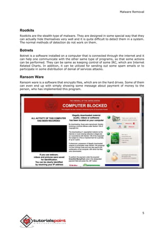 Malware Removal
5
Rootkits
Rootkits are the stealth type of malware. They are designed in some special way that they
can actually hide themselves very well and it is quite difficult to detect them in a system.
The normal methods of detection do not work on them.
Botnets
Botnet is a software installed on a computer that is connected through the internet and it
can help one communicate with the other same type of programs, so that some actions
can be performed. They can be same as keeping control of some IRC, which are Internet
Related Charts. In addition, it can be utilized for sending out some spam emails or to
participate in some distribution of denial of services attacks.
Ransom Ware
Ransom ware is a software that encrypts files, which are on the hard drives. Some of them
can even end up with simply showing some message about payment of money to the
person, who has implemented this program.
 