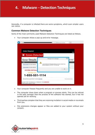 Malware Removal
6
Generally, if a computer is infected there are some symptoms, which even simpler users
can notice.
Common Malware Detection Techniques
Some of the most commonly used Malware Detection Techniques are listed as follows.
 Your computer shows a pop-up and error message.
 Your computer freezes frequently and you are unable to work on it.
 The computer slows down when a program or process starts. This can be noticed
in the task manager that the process of the software has started, but it has not
opened yet for working.
 Third parties complain that they are receiving invitation in social media or via emails
from you.
 File extensions changes appear or files are added to your system without your
consent.
4. Malware ─ Detection Techniques
 